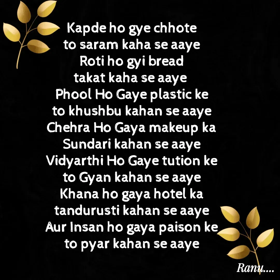 Quote by Anu - Kapde ho gye chhote
to saram kaha se aaye
Roti ho gyi bread
takat kaha se aaye 
Phool Ho Gaye plastic ke
to khushbu kahan se aaye
Chehra Ho Gaya makeup ka
Sundari kahan se aaye
Vidyarthi Ho Gaye tution ke
to Gyan kahan se aaye
Khana ho gaya hotel ka
tandurusti kahan se aaye
Aur Insan ho gaya paison ke
to pyar kahan se aaye - Made using Quotes Creator App, Post Maker App