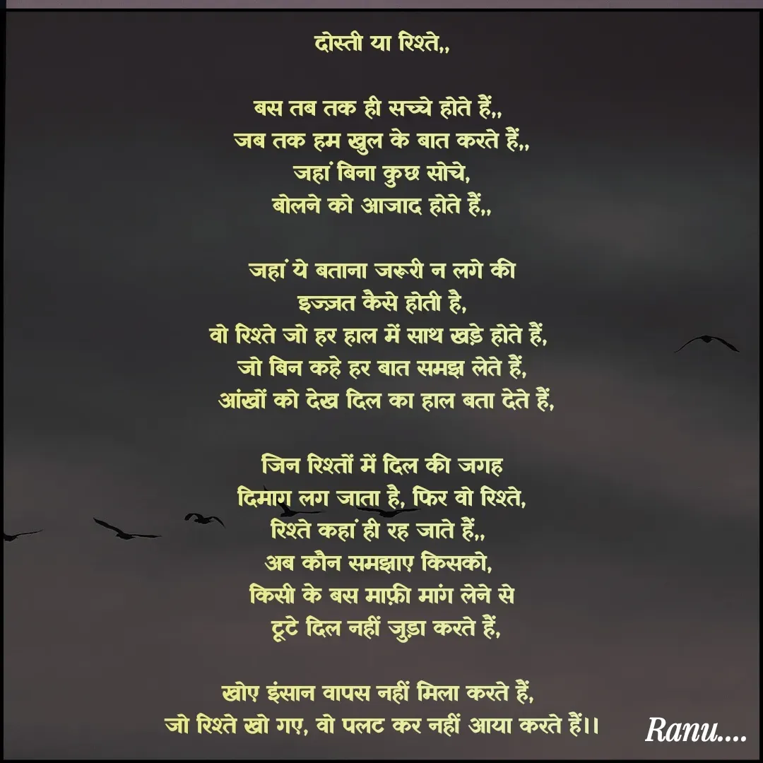 Quote by Anu - दोस्ती या रिश्ते,,

बस तब तक ही सच्चे होते हैं,, 
जब तक हम खुल के बात करते हैं,,
 जहां बिना कुछ सोचे, 
बोलने को आजाद होते हैं,,

जहां ये बताना जरूरी न लगे की
 इज्ज़त कैसे होती है, 
वो रिश्ते जो हर हाल में साथ खड़े होते हैं, 
जो बिन कहे हर बात समझ लेते हैं,
 आंखों को देख दिल का हाल बता देते हैं,

जिन रिश्तों में दिल की जगह
 दिमाग लग जाता है, फिर वो रिश्ते, 
रिश्ते कहां ही रह जाते हैं,, 
अब कौन समझाए किसको, 
किसी के बस माफ़ी मांग लेने से
 टूटे दिल नहीं जुड़ा करते हैं,

खोए इंसान वापस नहीं मिला करते हैं, 
जो रिश्ते खो गए, वो पलट कर नहीं आया करते हैं।। - Made using Quotes Creator App, Post Maker App