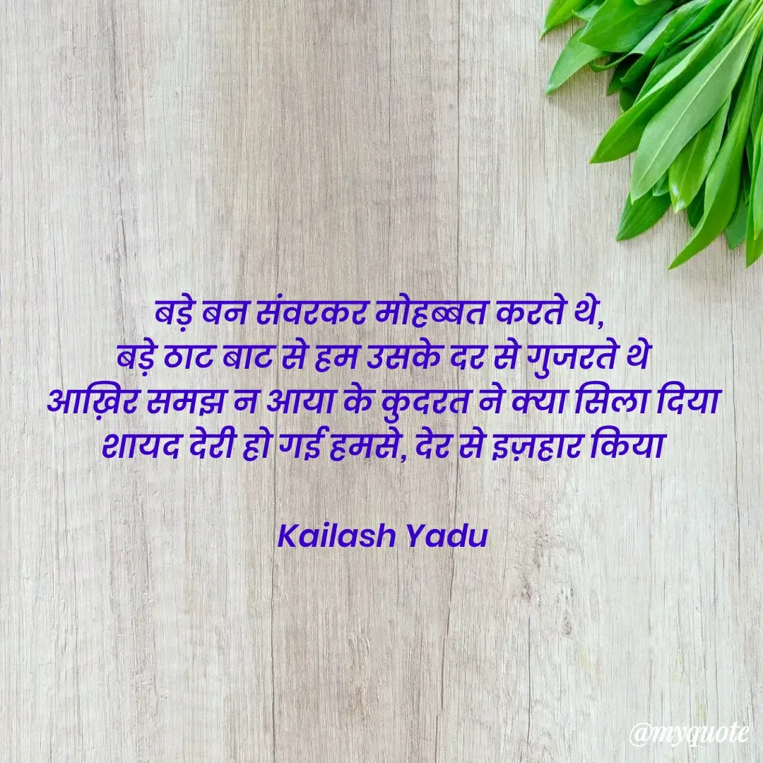Quote by 💖Love💖guru💖 - बड़े बन संवरकर मोहब्बत करते थे, 
बड़े ठाट बाट से हम उसके दर से गुजरते थे
आख़िर समझ न आया के कुदरत ने क्या सिला दिया
शायद देरी हो गई हमसे, देर से इज़हार किया

Kailash Yadu
 - Made using Quotes Creator App, Post Maker App