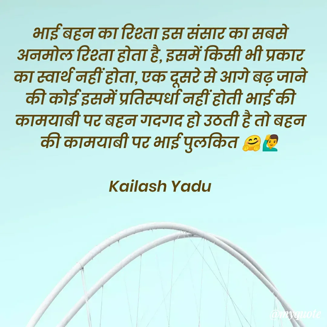 Quote by 💖Love💖guru💖 - भाई बहन का रिश्ता इस संसार का सबसे अनमोल रिश्ता होता है, इसमें किसी भी प्रकार का स्वार्थ नहीं होता, एक दूसरे से आगे बढ़ जाने की कोई इसमें प्रतिस्पर्धा नहीं होती भाई की कामयाबी पर बहन गदगद हो उठती है तो बहन की कामयाबी पर भाई पुलकित 🤗🙋‍♂️

Kailash Yadu - Made using Quotes Creator App, Post Maker App
