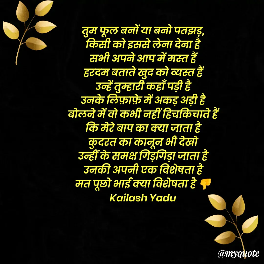 Quote by 💖Love💖guru💖 - तुम फूल बनों या बनो पतझड़,
किसी को इससे लेना देना है
सभी अपने आप में मस्त हैं
हरदम बताते खुद को व्यस्त हैं
उन्हें तुम्हारी कहाँ पड़ी है
उनके लिफ़ाफ़े में अकड़ अड़ी है
बोलने में वो कभी नहीं हिचकिचाते हैं
कि मेरे बाप का क्या जाता है
कुदरत का कानून भी देखो
उन्हीं के समक्ष गिड़गिड़ा जाता है
उनकी अपनी एक विशेषता है
मत पूछो भाई क्या विशेषता है 👎
Kailash Yadu

 - Made using Quotes Creator App, Post Maker App