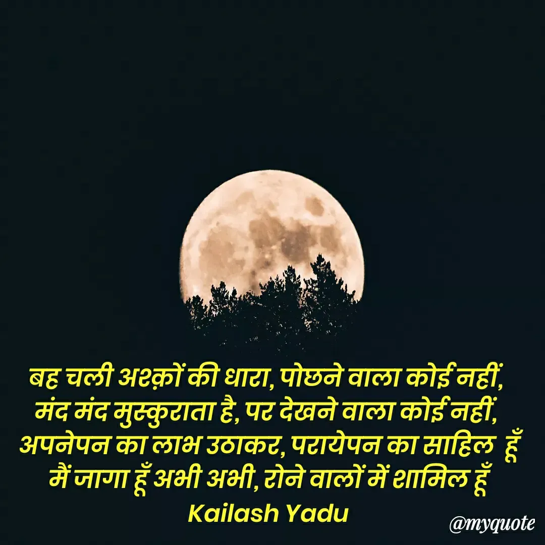 Quote by 💖Love💖guru💖 - बह चली अश्क़ों की धारा, पोछने वाला कोई नहीं, 
मंद मंद मुस्कुराता है, पर देखने वाला कोई नहीं, 
अपनेपन का लाभ उठाकर, परायेपन का साहिल  हूँ
मैं जागा हूँ अभी अभी, रोने वालों में शामिल हूँ
Kailash Yadu
 - Made using Quotes Creator App, Post Maker App