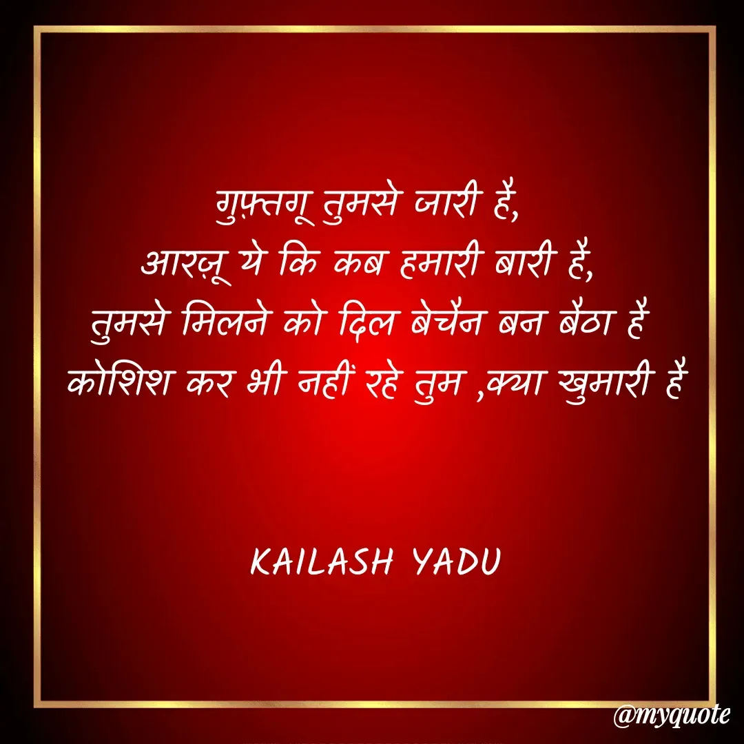 Quote by 💖Love💖guru💖 - गुफ़्तगू तुमसे जारी है, 
आरज़ू ये कि कब हमारी बारी है, 
तुमसे मिलने को दिल बेचैन बन बैठा है 
कोशिश कर भी नहीं रहे तुम ,क्या खुमारी है


KAILASH YADU

 - Made using Quotes Creator App, Post Maker App