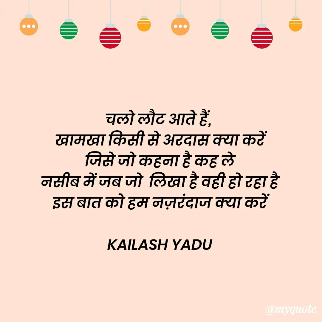Quote by 💖Love💖guru💖 - चलो लौट आते हैं, 
खामखा किसी से अरदास क्या करें
जिसे जो कहना है कह ले
नसीब में जब जो  लिखा है वही हो रहा है
इस बात को हम नज़रंदाज क्या करें

KAILASH YADU - Made using Quotes Creator App, Post Maker App