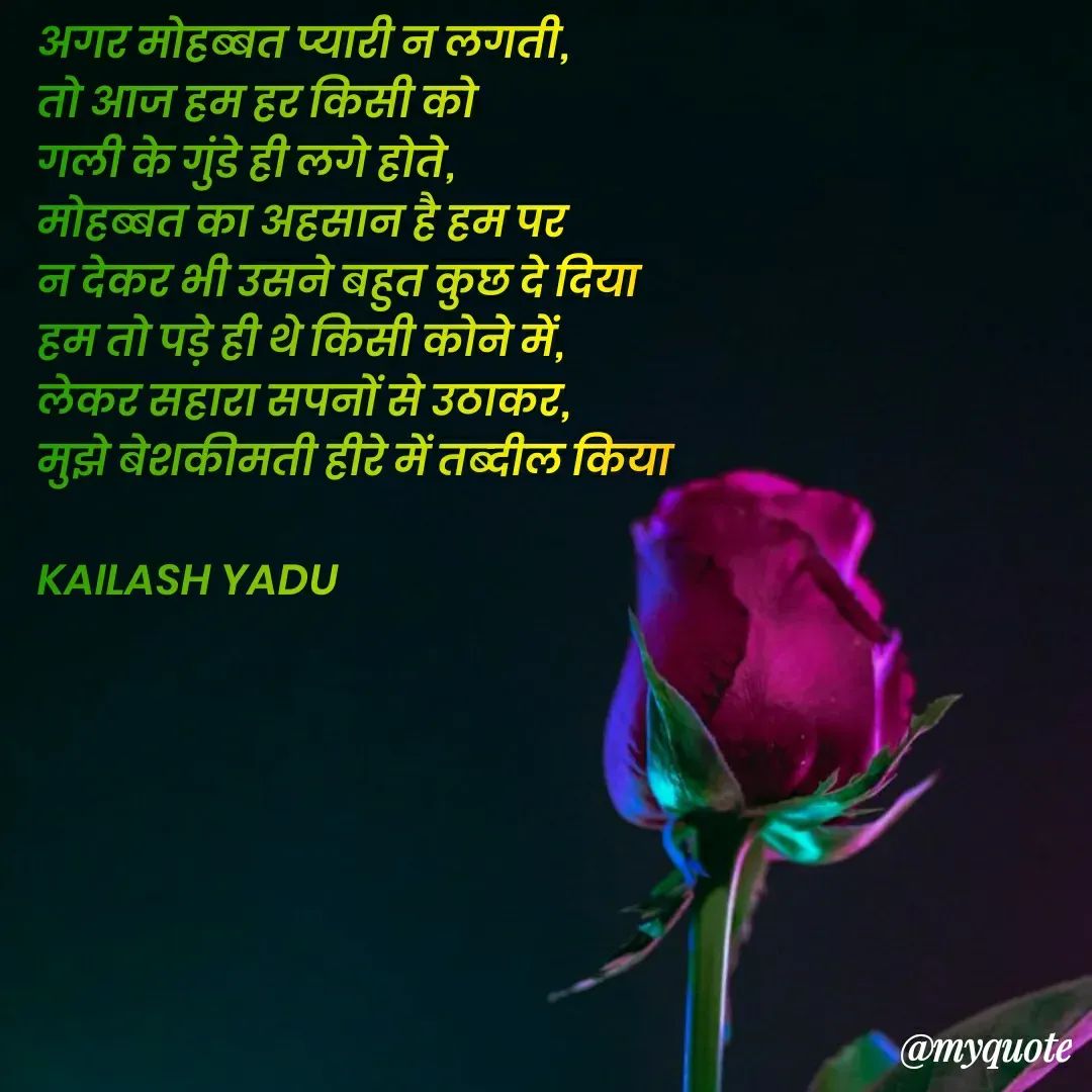 Quote by 💖Love💖guru💖 - अगर मोहब्बत प्यारी न लगती, 
तो आज हम हर किसी को 
गली के गुंडे ही लगे होते, 
मोहब्बत का अहसान है हम पर 
न देकर भी उसने बहुत कुछ दे दिया
हम तो पड़े ही थे किसी कोने में, 
लेकर सहारा सपनों से उठाकर, 
मुझे बेशकीमती हीरे में तब्दील किया

KAILASH YADU


 - Made using Quotes Creator App, Post Maker App