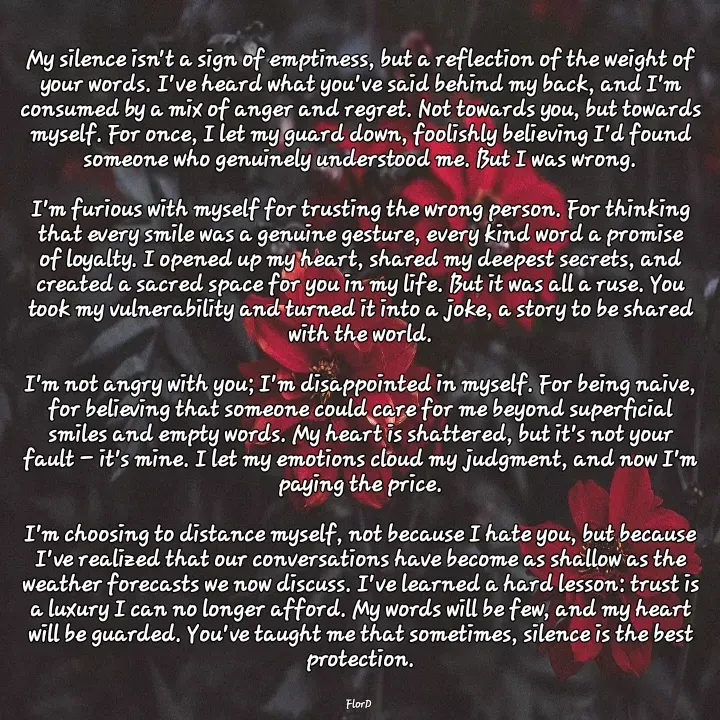 Quote by Edith Skosana - My silence isn't a sign of emptiness, but a reflection of the weight of your words. I've heard what you've said behind my back, and I'm consumed by a mix of anger and regret. Not towards you, but towards myself. For once, I let my guard down, foolishly believing I'd found someone who genuinely understood me. But I was wrong.

I'm furious with myself for trusting the wrong person. For thinking that every smile was a genuine gesture, every kind word a promise of loyalty. I opened up my heart, shared my deepest secrets, and created a sacred space for you in my life. But it was all a ruse. You took my vulnerability and turned it into a joke, a story to be shared with the world.

I'm not angry with you; I'm disappointed in myself. For being naive, for believing that someone could care for me beyond superficial smiles and empty words. My heart is shattered, but it's not your fault – it's mine. I let my emotions cloud my judgment, and now I'm paying the price.

I'm choosing to distance myself, not because I hate you, but because I've realized that our conversations have become as shallow as the weather forecasts we now discuss. I've learned a hard lesson: trust is a luxury I can no longer afford. My words will be few, and my heart will be guarded. You've taught me that sometimes, silence is the best protection.


FlorD  - Made using Quotes Creator App, Post Maker App