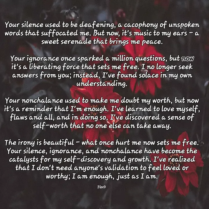 Quote by Edith Skosana - Your silence used to be deafening, a cacophony of unspoken words that suffocated me. But now, it's music to my ears - a sweet serenade that brings me peace.

Your ignorance once sparked a million questions, but now it's a liberating force that sets me free. I no longer seek answers from you; instead, I've found solace in my own understanding.

Your nonchalance used to make me doubt my worth, but now it's a reminder that I'm enough. I've learned to love myself, flaws and all, and in doing so, I've discovered a sense of self-worth that no one else can take away.

The irony is beautiful - what once hurt me now sets me free. Your silence, ignorance, and nonchalance have become the catalysts for my self-discovery and growth. I've realized that I don't need anyone's validation to feel loved or worthy; I am enough, just as I am.

FlorD  - Made using Quotes Creator App, Post Maker App