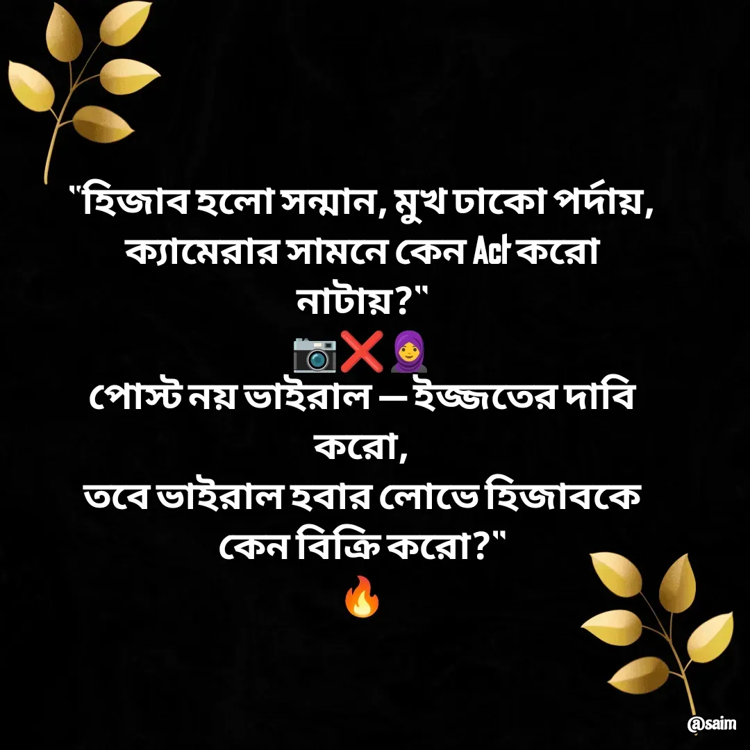 Quote by Saim Akhtar - "হিজাব হলো সন্মান, মুখ ঢাকো পর্দায়,
ক্যামেরার সামনে কেন Act করো নাটায়?"
📷❌🧕
পোস্ট নয় ভাইরাল — ইজ্জতের দাবি করো,
তবে ভাইরাল হবার লোভে হিজাবকে কেন বিক্রি করো?"
🔥 - Made using Quotes Creator App, Post Maker App