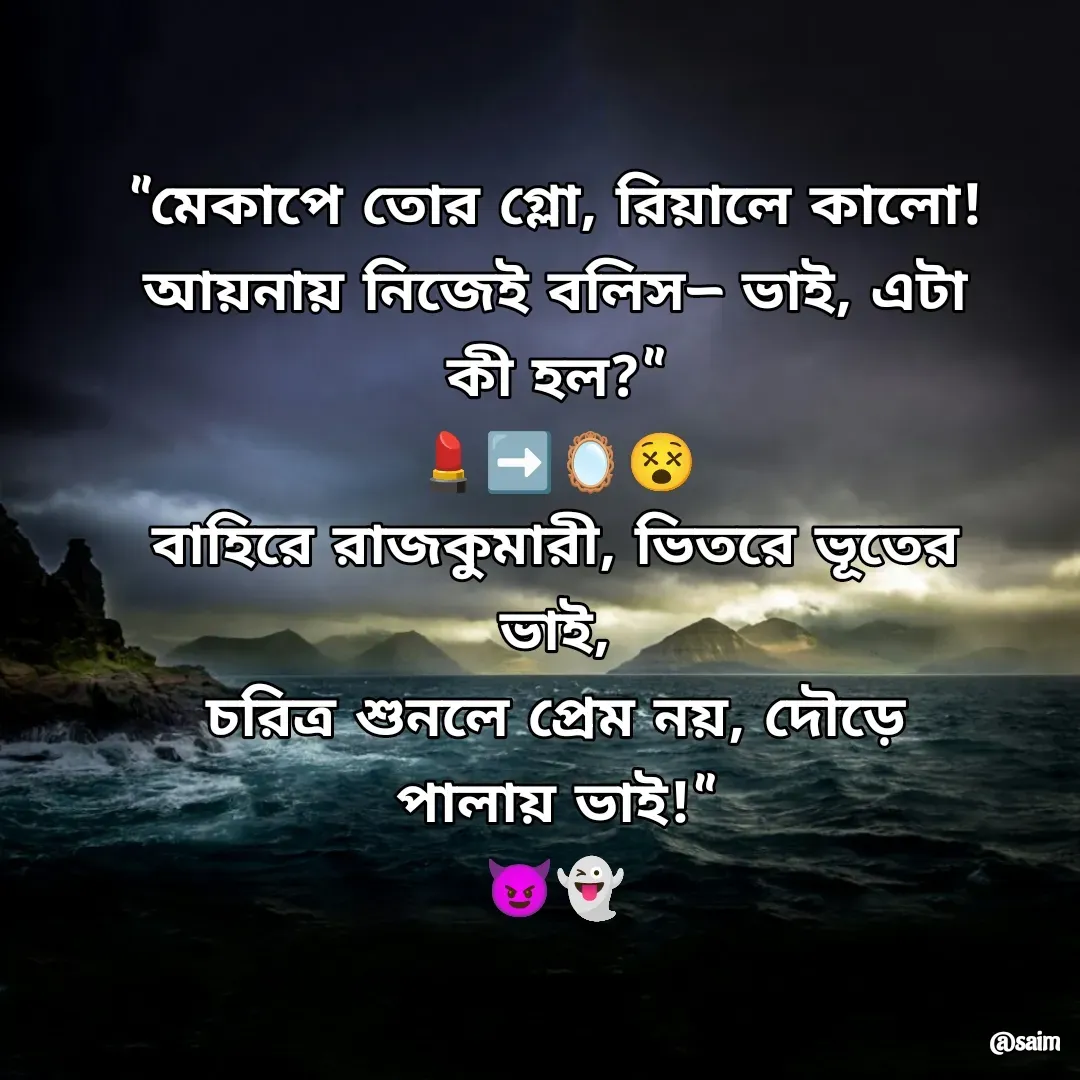 Quote by Saim Akhtar - "মেকাপে তোর গ্লো, রিয়ালে কালো!
আয়নায় নিজেই বলিস— ভাই, এটা কী হল?"
💄➡️🪞😵
বাহিরে রাজকুমারী, ভিতরে ভূতের ভাই,
চরিত্র শুনলে প্রেম নয়, দৌড়ে পালায় ভাই!"
‍😈‍👻 - Made using Quotes Creator App, Post Maker App