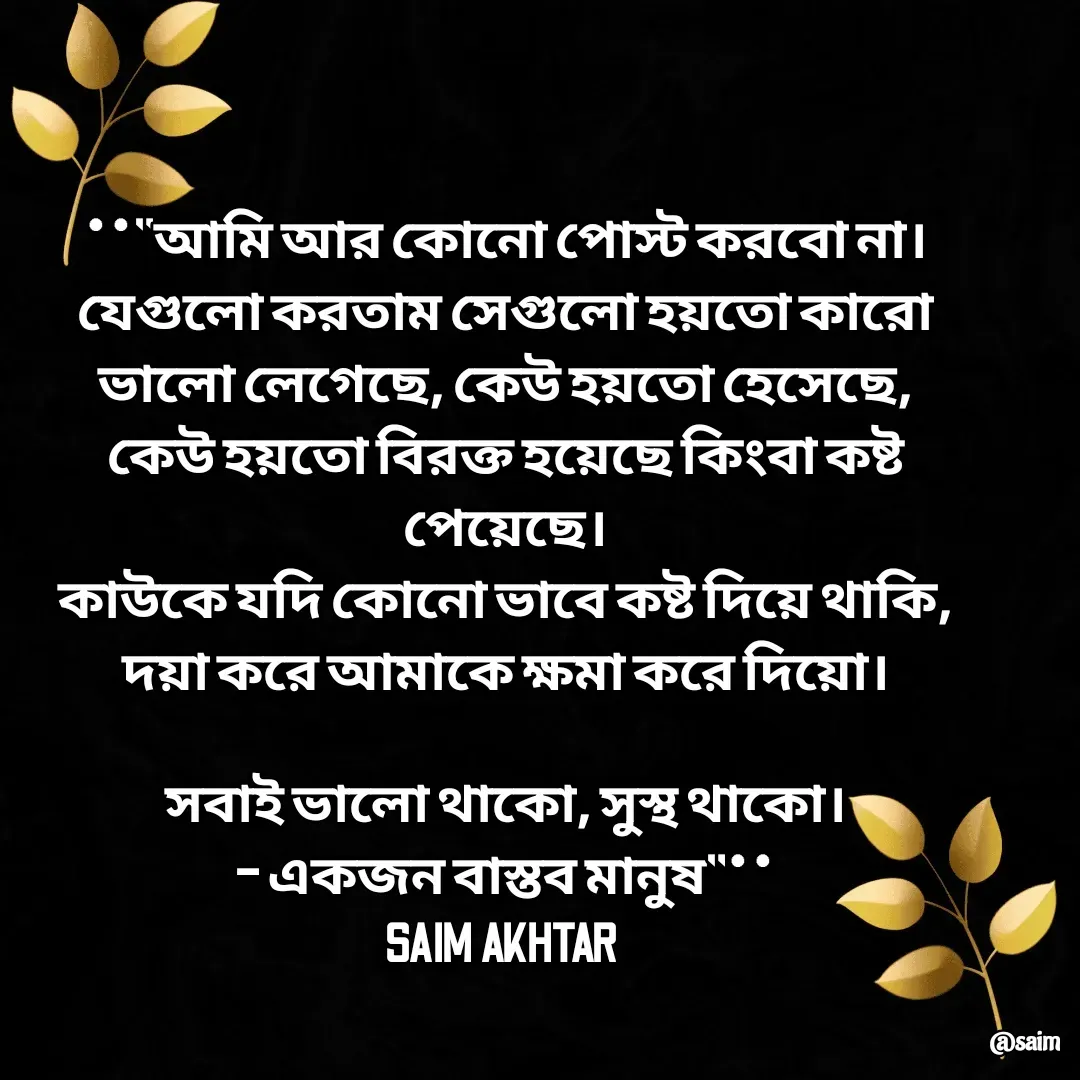 Quote by Saim Akhtar - **"আমি আর কোনো পোস্ট করবো না।
যেগুলো করতাম সেগুলো হয়তো কারো ভালো লেগেছে, কেউ হয়তো হেসেছে, কেউ হয়তো বিরক্ত হয়েছে কিংবা কষ্ট পেয়েছে।
কাউকে যদি কোনো ভাবে কষ্ট দিয়ে থাকি, দয়া করে আমাকে ক্ষমা করে দিয়ো।

সবাই ভালো থাকো, সুস্থ থাকো।
– একজন বাস্তব মানুষ"**
SAIM AKHTAR  - Made using Quotes Creator App, Post Maker App