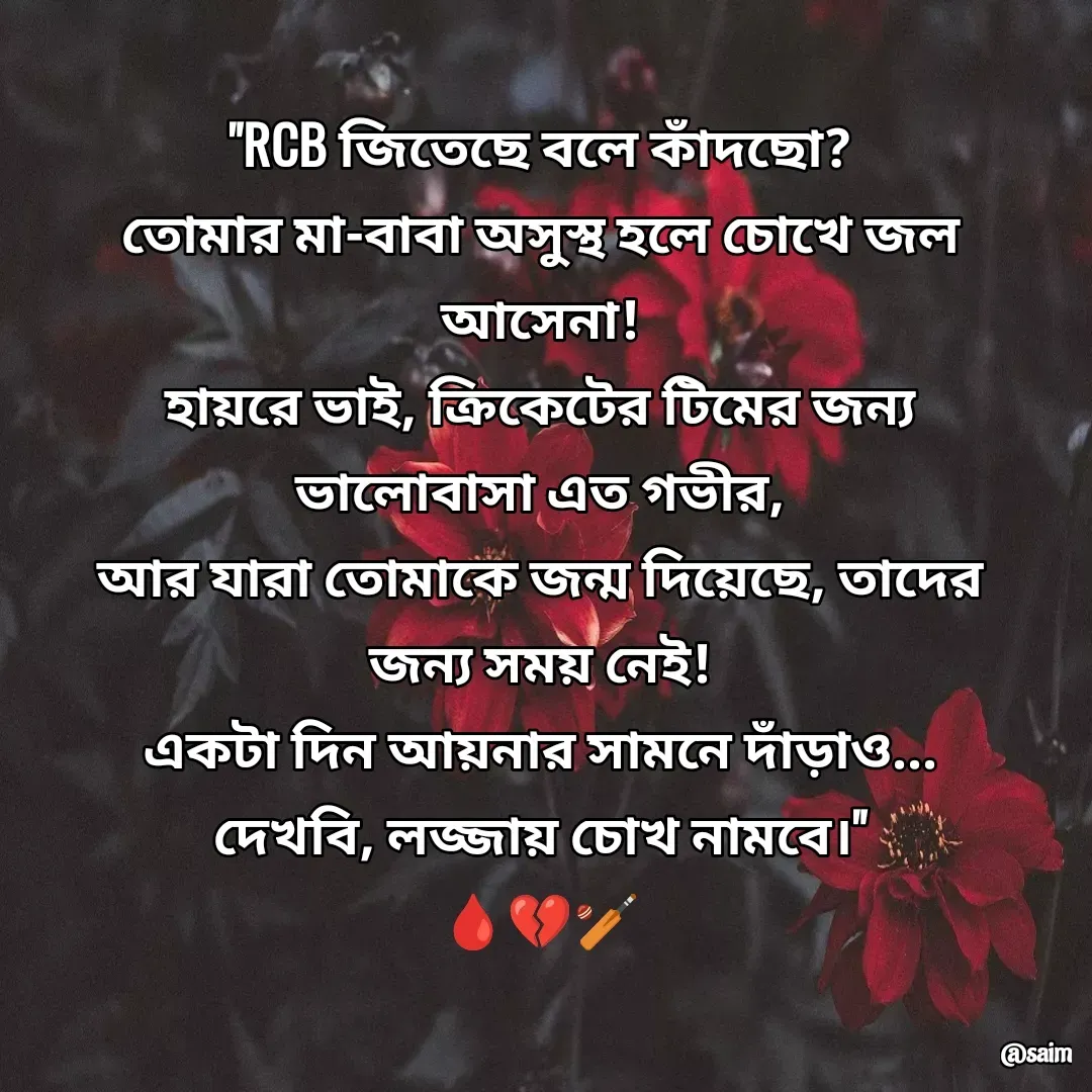 Quote by Saim Akhtar - "RCB জিতেছে বলে কাঁদছো?
তোমার মা-বাবা অসুস্থ হলে চোখে জল আসেনা!
হায়রে ভাই, ক্রিকেটের টিমের জন্য ভালোবাসা এত গভীর,
আর যারা তোমাকে জন্ম দিয়েছে, তাদের জন্য সময় নেই!
একটা দিন আয়নার সামনে দাঁড়াও... দেখবি, লজ্জায় চোখ নামবে।"
🩸💔🏏 - Made using Quotes Creator App, Post Maker App