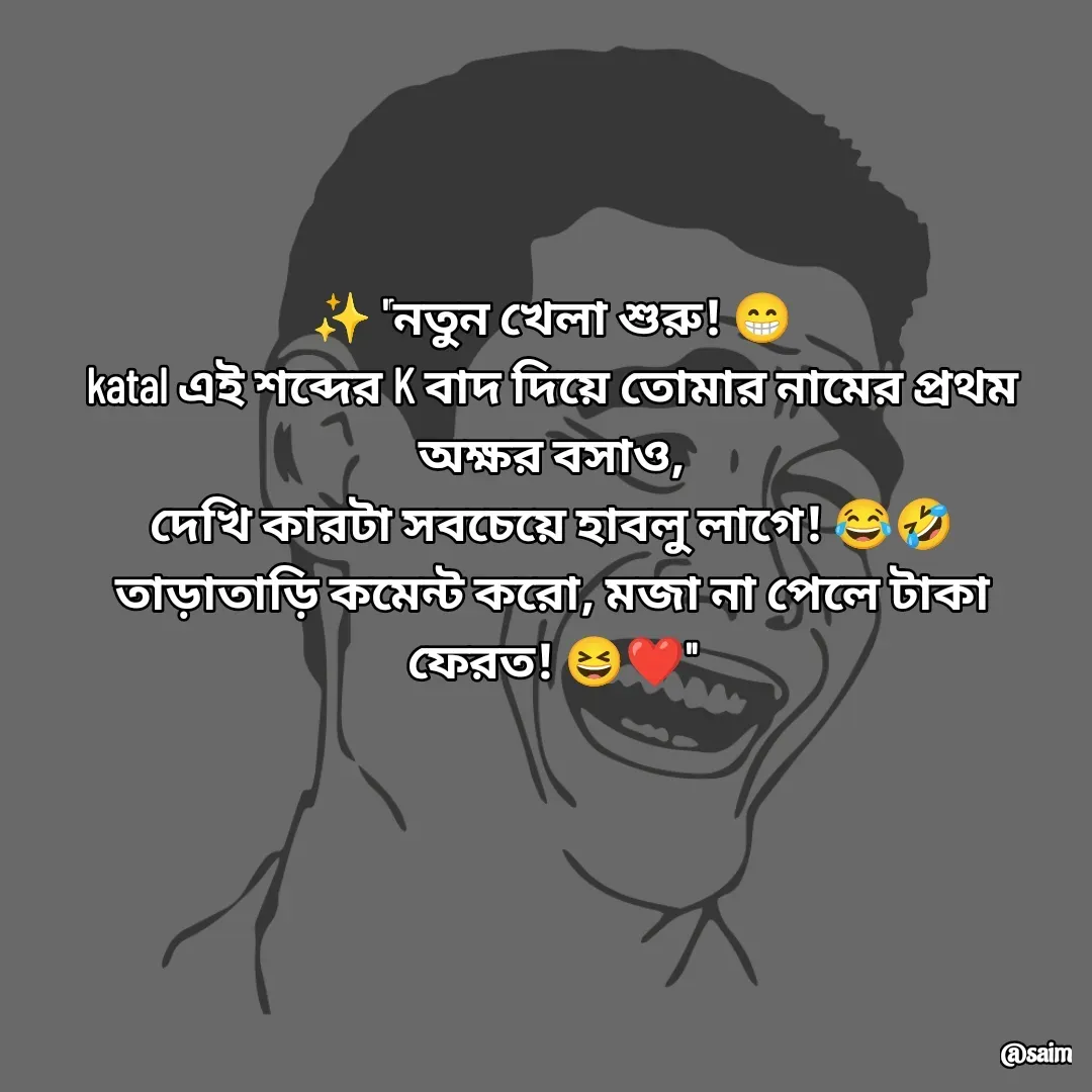Quote by Saim Akhtar - ✨ "নতুন খেলা শুরু! 😁
katal এই শব্দের K বাদ দিয়ে তোমার নামের প্রথম অক্ষর বসাও,
দেখি কারটা সবচেয়ে হাবলু লাগে! 😂🤣
তাড়াতাড়ি কমেন্ট করো, মজা না পেলে টাকা ফেরত! 😆❤️"
 - Made using Quotes Creator App, Post Maker App