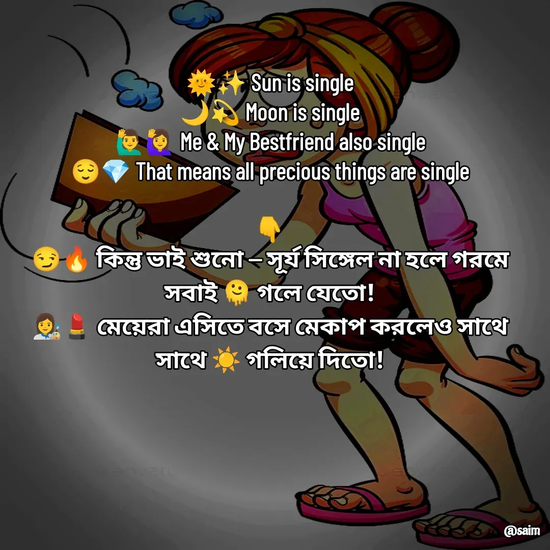 Quote by Saim Akhtar - 
🌞✨ Sun is single
🌙💫 Moon is single
🙋‍♂️🙋‍♀️ Me & My Bestfriend also single
😌💎 That means all precious things are single

👇
😏🔥 কিন্তু ভাই শুনো — সূর্য সিঙ্গেল না হলে গরমে সবাই 🫠 গলে যেতো!
👩‍🎨💄 মেয়েরা এসিতে বসে মেকাপ করলেও সাথে সাথে ☀️ গলিয়ে দিতো! - Made using Quotes Creator App, Post Maker App