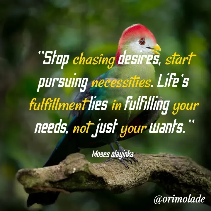Quote by Olayinka Moses - "Stop chasing desires, start pursuing necessities. Life's fulfillment lies in fulfilling your needs, not just your wants."

Moses olayinka  - Made using Quotes Creator App, Post Maker App