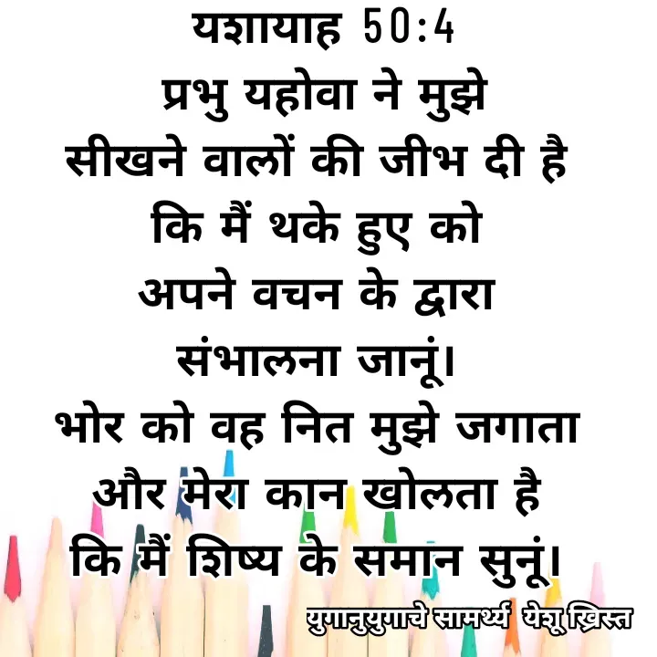Quote by Maykal Mirpagar - यशायाह 50:4
 प्रभु यहोवा ने मुझे 
सीखने वालों की जीभ दी है 
कि मैं थके हुए को 
अपने वचन के द्वारा 
संभालना जानूं। 
भोर को वह नित मुझे जगाता 
और मेरा कान खोलता है 
कि मैं शिष्य के समान सुनूं।  - Made using Quotes Creator App, Post Maker App