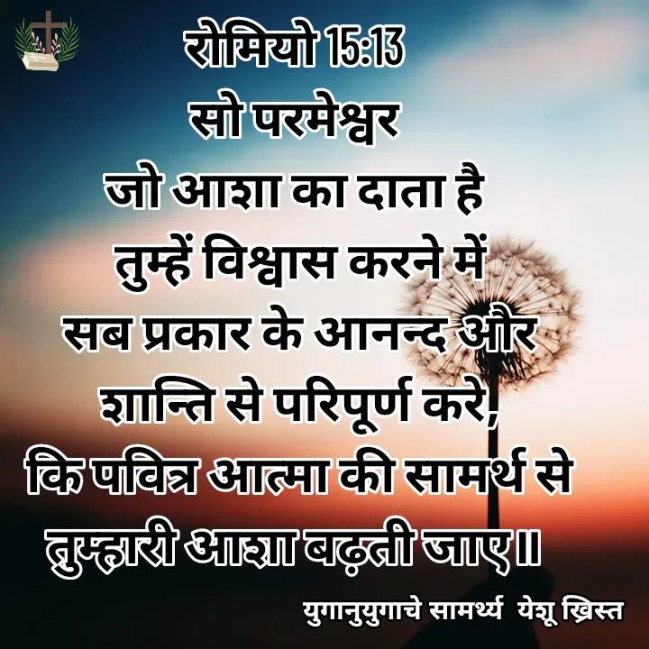 Quote by Maykal Mirpagar - रोमियो 15:13 
सो परमेश्वर 
जो आशा का दाता है 
तुम्हें विश्वास करने में
 सब प्रकार के आनन्द और 
शान्ति से परिपूर्ण करे,
 कि पवित्र आत्मा की सामर्थ से 
तुम्हारी आशा बढ़ती जाए॥  - Made using Quotes Creator App, Post Maker App