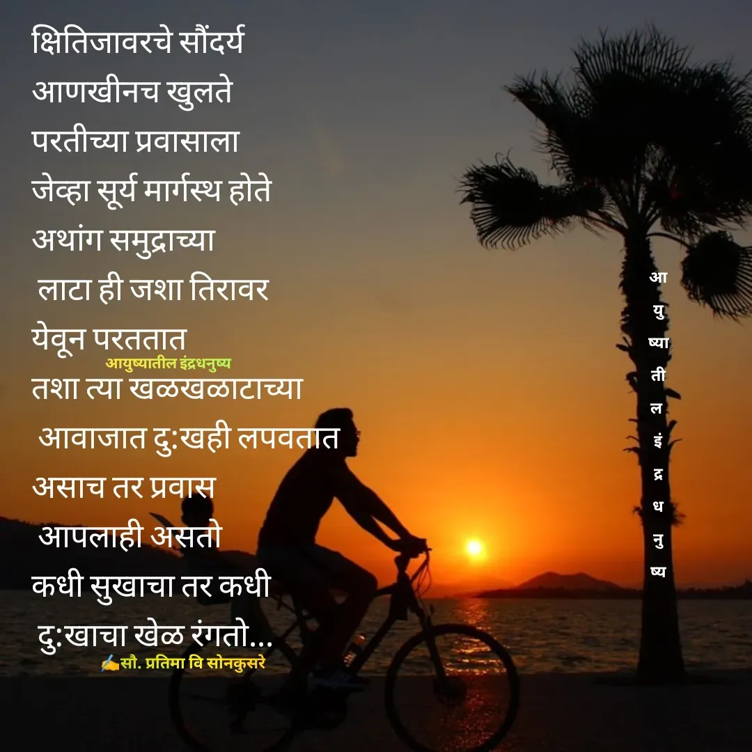 Quote by Pratima Sonkusare - क्षितिजावरचे सौंदर्य 
आणखीनच खुलते
परतीच्या प्रवासाला 
जेव्हा सूर्य मार्गस्थ हाेते
अथांग समुद्राच्या
 लाटा ही जशा तिरावर 
येवून परततात
तशा त्या खळखळाटाच्या
 आवाजात दु:खही लपवतात
असाच तर प्रवास
 आपलाही असताे
कधी सुखाचा तर कधी
 दु:खाचा खेळ रंगताे... 

✍️सौ. प्रतिमा वि साेनकुसरेआयुष्यातील इंद्रधनुष्यआ
यु
ष्या
ती
ल 
इं
द्र
ध
नु
ष्य - Made using Quotes Creator App, Post Maker App