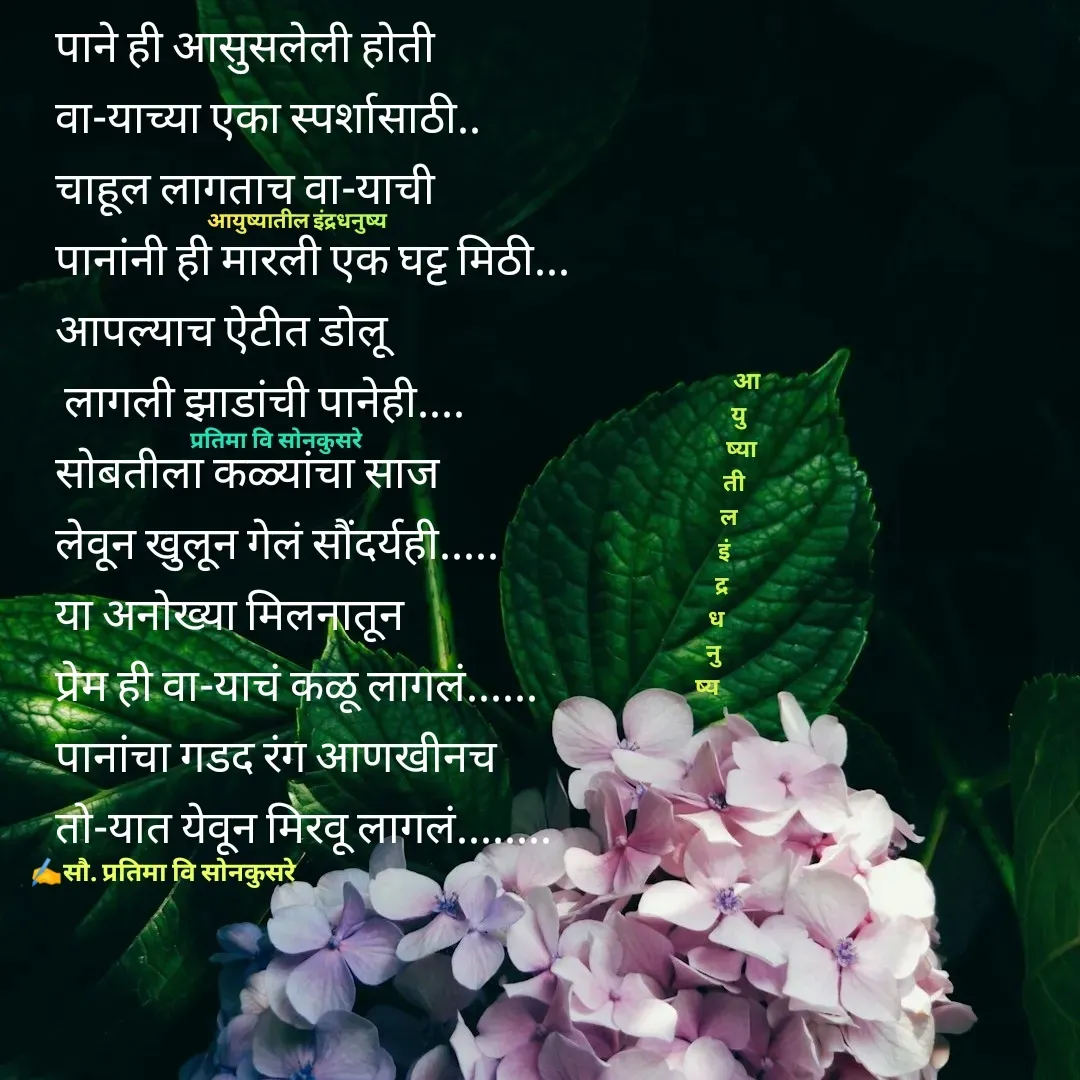 Quote by Pratima Sonkusare - पाने ही आसुसलेली हाेती
वा-याच्या एका स्पर्शासाठी.. 
चाहूल लागताच वा-याची
पानांनी ही मारली एक घट्ट मिठी... 
आपल्याच ऐटीत डाेलू
 लागली झाडांची पानेही.... 
साेबतीला कळ्यांचा साज 
लेवून खुलून गेलं सौंदर्यही..... 
या अनाेख्या मिलनातून
प्रेम ही वा-याचं कळू लागलं...... 
पानांचा गडद रंग आणखीनच
ताे-यात येवून मिरवू लागलं........ 

                आ
             यु
              ष्या
           ती
         ल
       इं
      द्र
    ध
   नु
ष्य✍️सौ. प्रतिमा वि साेनकुसरेप्रतिमा वि साेनकुसरेआयुष्यातील इंद्रधनुष्य - Made using Quotes Creator App, Post Maker App