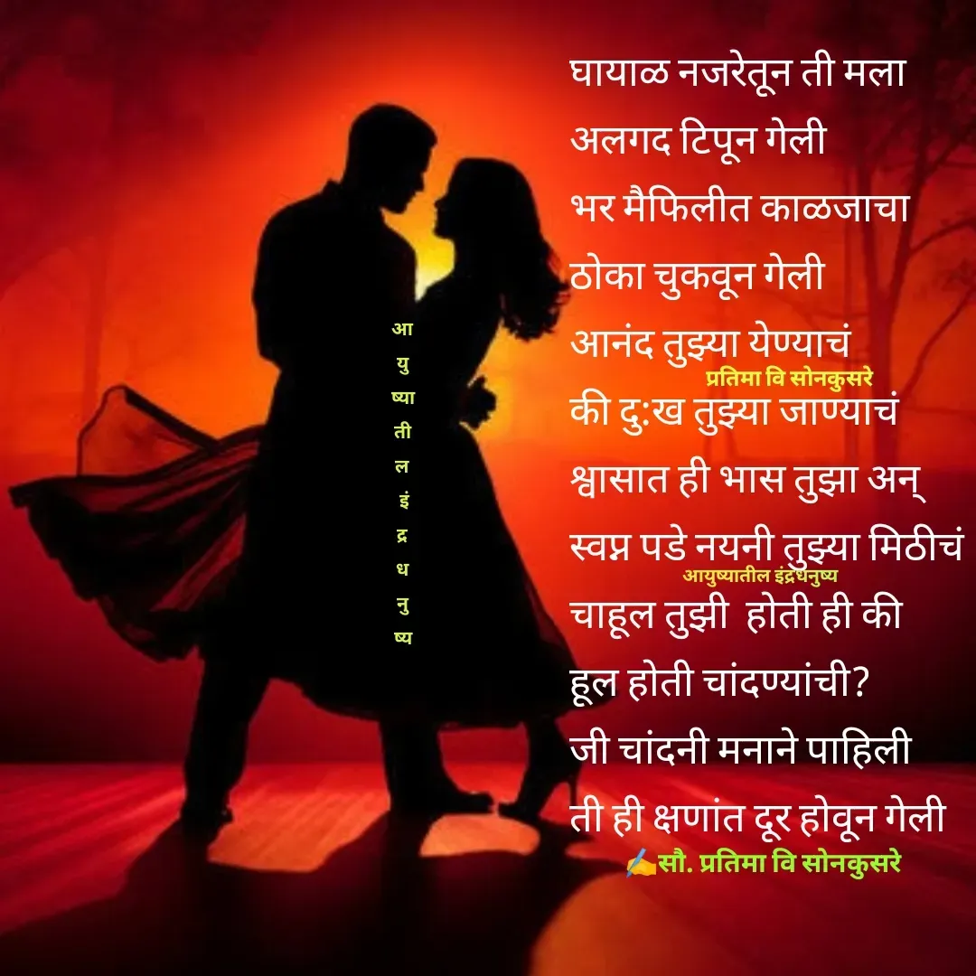Quote by Pratima Sonkusare - घायाळ नजरेतून ती मला
अलगद टिपून गेली
भर मैफिलीत काळजाचा
ठाेका चुकवून गेली
आनंद तुझ्या येण्याचं
की दु:ख तुझ्या जाण्याचं
श्वासात ही भास तुझा अन्
स्वप्न पडे नयनी तुझ्या मिठीचं
चाहूल तुझी  हाेती ही की
हूल हाेती चांदण्यांची? 
जी चांदनी मनाने पाहिली
ती ही क्षणांत दूर हाेवून गेली





प्रतिमा वि साेनकुसरे✍️सौ. प्रतिमा वि साेनकुसरेआयुष्यातील इंद्रधनुष्यआ
यु
ष्या
ती
ल
 इं
द्र
ध
नु
ष्य - Made using Quotes Creator App, Post Maker App