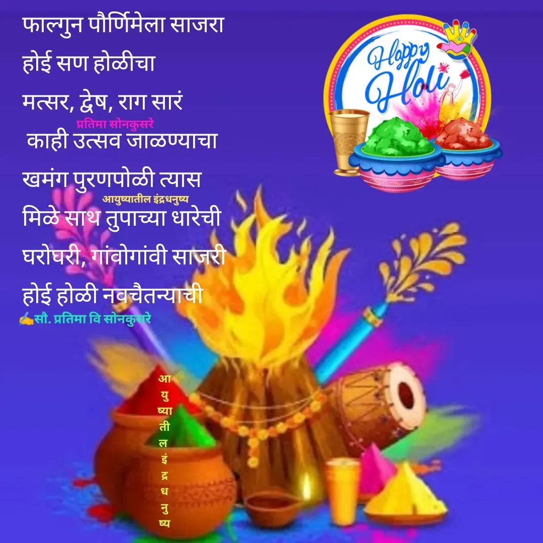 Quote by Pratima Sonkusare - फाल्गुन पौर्णिमेला साजरा 
हाेई सण हाेळीचा
मत्सर, द्वेष, राग सारं
 काही उत्सव जाळण्याचा
खमंग पुरणपोळी त्यास
मिळे साथ तुपाच्या धारेची
घराेघरी, गांवाेगांवी साजरी
हाेई हाेळी नवचैतन्याची✍️सौ. प्रतिमा वि साेनकुसरेप्रतिमा साेनकुसरेआयुष्यातील इंद्रधनुष्यआ
यु
ष्या
ती
ल 
इं
द्र
ध
नु
ष्य - Made using Quotes Creator App, Post Maker App