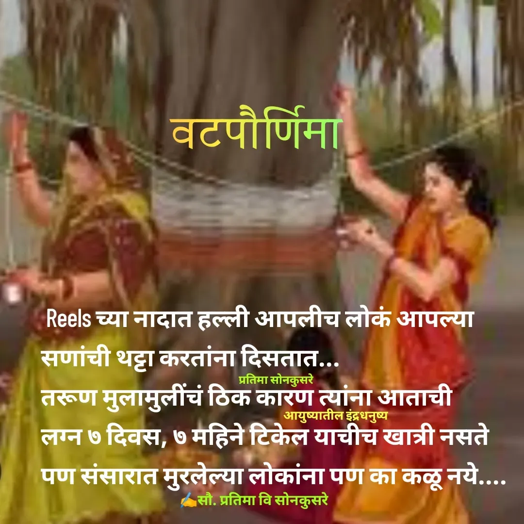 Quote by Pratima Sonkusare -  Reels च्या नादात हल्ली आपलीच लाेकं आपल्या 
सणांची थट्टा करतांना दिसतात... 
तरूण मुलामुलींचं ठिक कारण त्यांना आताची 
लग्न ७ दिवस, ७ महिने टिकेल याचीच खात्री नसते 
पण संसारात मुरलेल्या लाेकांना पण का कळू नये.... ✍️सौ. प्रतिमा वि साेनकुसरेआयुष्यातील इंद्रधनुष्यप्रतिमा साेनकुसरेवटपौर्णिमा - Made using Quotes Creator App, Post Maker App