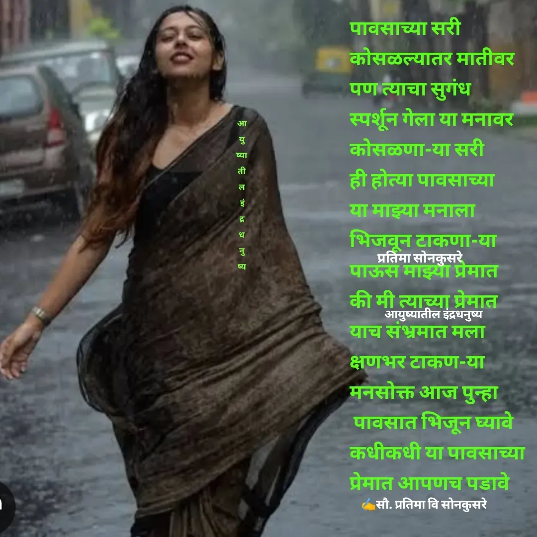 Quote by Pratima Sonkusare - पावसाच्या सरी 
काेसळल्यातर मातीवर
पण त्याचा सुगंध 
स्पर्शून गेला या मनावर
काेसळणा-या सरी 
ही हाेत्या पावसाच्या 
या माझ्या मनाला 
भिजवून टाकणा-या
पाऊस माझ्या प्रेमात 
की मी त्याच्या प्रेमात
याच संभ्रमात मला 
क्षणभर टाकण-या
मनसाेक्त आज पुन्हा
 पावसात भिजून घ्यावे
कधीकधी या पावसाच्या 
प्रेमात आपणच पडावे
✍️सौ. प्रतिमा वि साेनकुसरेआयुष्यातील इंद्रधनुष्यप्रतिमा साेनकुसरेआ
यु
ष्या
ती
ल
 इं
द्र
ध
नु
ष्य - Made using Quotes Creator App, Post Maker App
