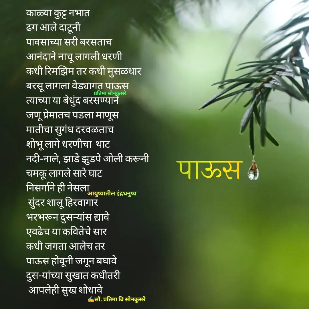 Quote by Pratima Sonkusare - काळ्या कुट्ट नभात
ढग आले दाटूनी
पावसाच्या सरी बरसताच
आनंदाने नाचू लागली धरणी
कधी रिमझिम तर कधी मुसळधार
बरसू लागला वेड्यागत पाऊस
त्याच्या या बेधुंद बरसण्याने 
जणू प्रेमातच पडला माणूस
मातीचा सुगंध दरवळताच
शाेभू लागे धरणीचा  थाट
नदी-नाले, झाडे झुडपे ओली करूनी
चमकू लागले सारे घाट
निसर्गाने ही नेसला
 सुंदर शालू हिरवागार
भरभरून दुसऱ्यांस द्यावे
एवढेच या कवितेचे सार
कधी जगता आलेच तर
पाऊस हाेवूनी जगून बघावे
दुस-यांच्या सुखात कधीतरी
 आपलेही सुख शाेधावे


✍️सौ. प्रतिमा वि साेनकुसरेआयुष्यातील इंद्रधनुष्यप्रतिमा साेनकुसरेपाऊस - Made using Quotes Creator App, Post Maker App