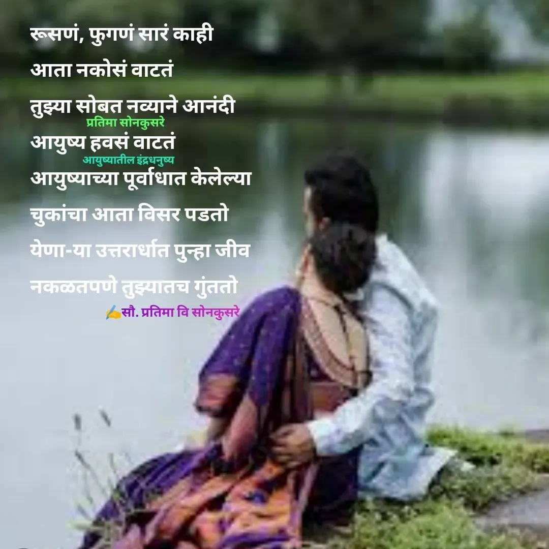 Quote by Pratima Sonkusare - रूसणं, फुगणं सारं काही
आता नकाेसं वाटतं
तुझ्या साेबत नव्याने आनंदी 
आयुष्य हवसं वाटतं
आयुष्याच्या पूर्वाधात केलेल्या 
चुकांचा आता विसर पडतो
येणा-या उत्तरार्धात पुन्हा जीव 
नकळतपणे तुझ्यातच गुंतताे✍️सौ. प्रतिमा वि साेनकुसरेआयुष्यातील इंद्रधनुष्यप्रतिमा साेनकुसरे - Made using Quotes Creator App, Post Maker App
