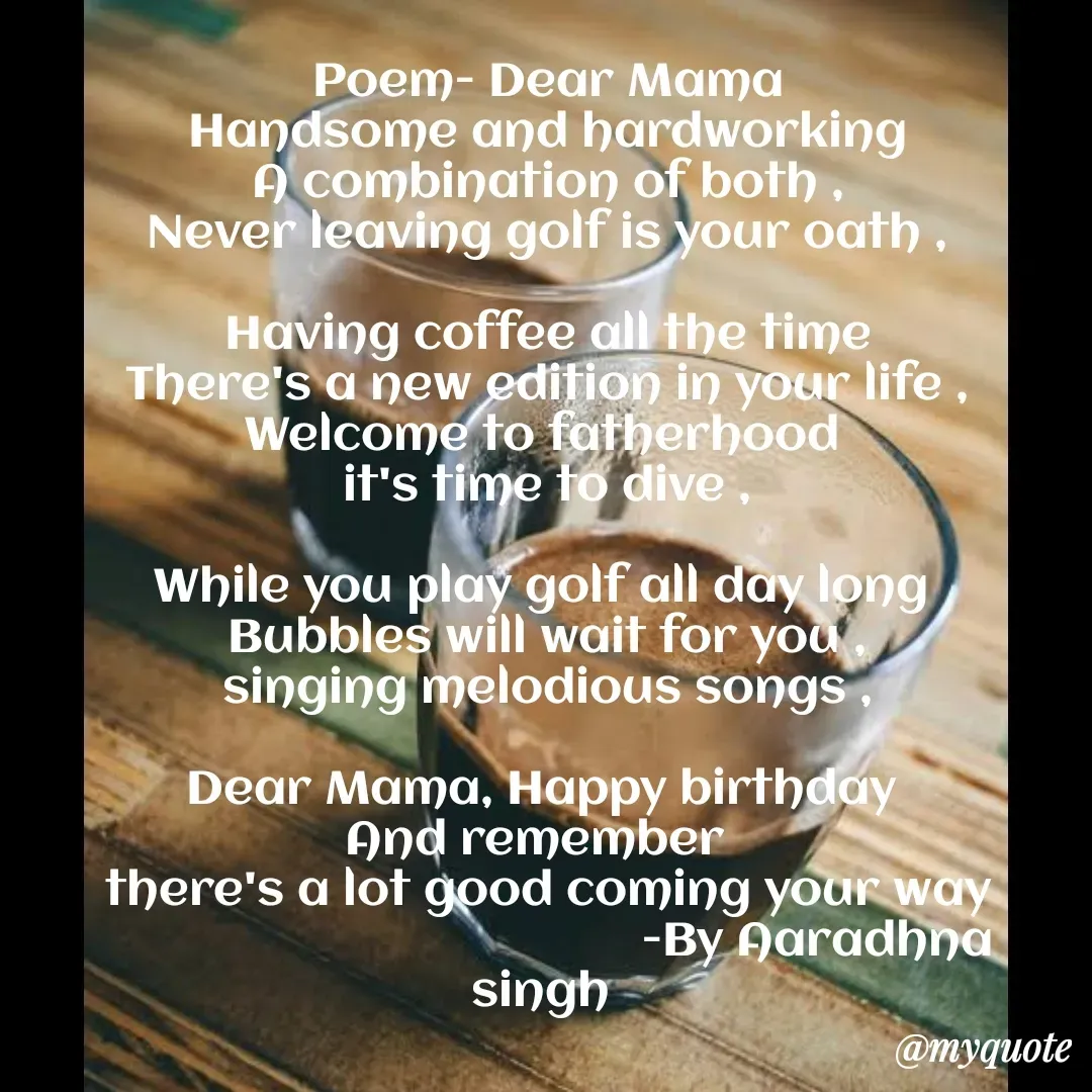 Quote by Aaradhna Singh - Poem- Dear Mama
Handsome and hardworking
A combination of both ,
Never leaving golf is your oath ,

Having coffee all the time
There's a new edition in your life ,
Welcome to fatherhood 
it's time to dive ,

While you play golf all day long 
Bubbles will wait for you ,
singing melodious songs ,

Dear Mama, Happy birthday 
And remember  
there's a lot good coming your way
                                         -By Aaradhna singh 

 - Made using Quotes Creator App, Post Maker App