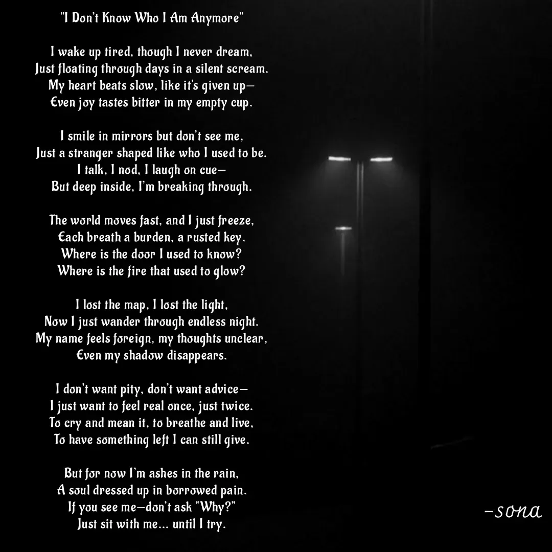 Quote by Sonalika Samantaray - "I Don’t Know Who I Am Anymore"

I wake up tired, though I never dream,
Just floating through days in a silent scream.
My heart beats slow, like it's given up—
Even joy tastes bitter in my empty cup.

I smile in mirrors but don’t see me,
Just a stranger shaped like who I used to be.
I talk, I nod, I laugh on cue—
But deep inside, I’m breaking through.

The world moves fast, and I just freeze,
Each breath a burden, a rusted key.
Where is the door I used to know?
Where is the fire that used to glow?

I lost the map, I lost the light,
Now I just wander through endless night.
My name feels foreign, my thoughts unclear,
Even my shadow disappears.

I don’t want pity, don’t want advice—
I just want to feel real once, just twice.
To cry and mean it, to breathe and live,
To have something left I can still give.

But for now I’m ashes in the rain,
A soul dressed up in borrowed pain.
If you see me—don’t ask “Why?”
Just sit with me... until I try.



kirti - Made using Quotes Creator App, Post Maker App