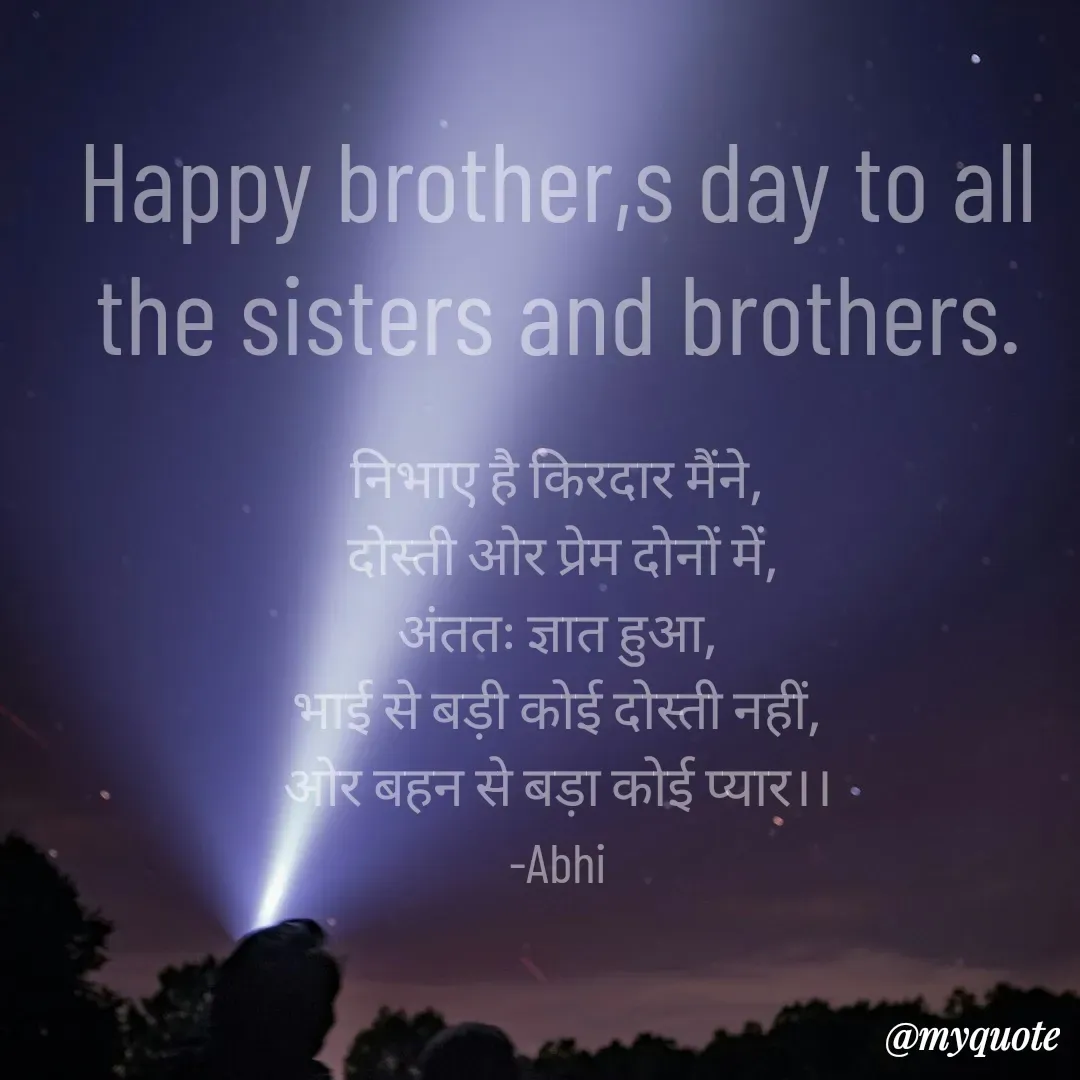 Quote by Abhishek Rathour - Happy brother,s day to all the sisters and brothers.

निभाए है किरदार मैंने,
 दोस्ती ओर प्रेम दोनों में,
अंततः ज्ञात हुआ,
भाई से बड़ी कोई दोस्ती नहीं,
ओर बहन से बड़ा कोई प्यार।।
-Abhi - Made using Quotes Creator App, Post Maker App