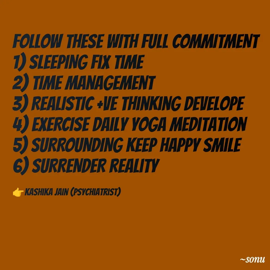 Quote by SK Mahto - FOLLOW THESE WITH FULL COMMITMENT 
1) SLEEPING fix time
2) TIME management 
3) REALISTIC +ve thinking develope
4) EXERCISE daily yoga meditation 
5) SURROUNDING keep happy smile
6) SURRENDER reality 

👉Kashika jain (psychiatrist) - Made using Quotes Creator App, Post Maker App