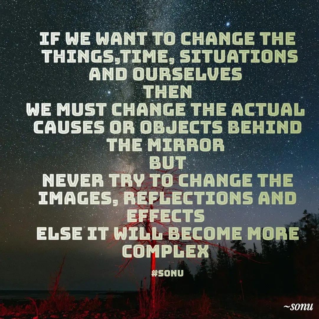 Quote by SK Mahto - IF WE WANT TO CHANGE THE
 THINGS,TIME, SITUATIONS AND OURSELVES 
THEN
WE MUST CHANGE THE ACTUAL 
CAUSES OR OBJECTS BEHIND THE MIRROR 
BUT
NEVER TRY TO CHANGE THE
IMAGES, REFLECTIONS AND EFFECTS 
else it will become more complex 

#sonu - Made using Quotes Creator App, Post Maker App