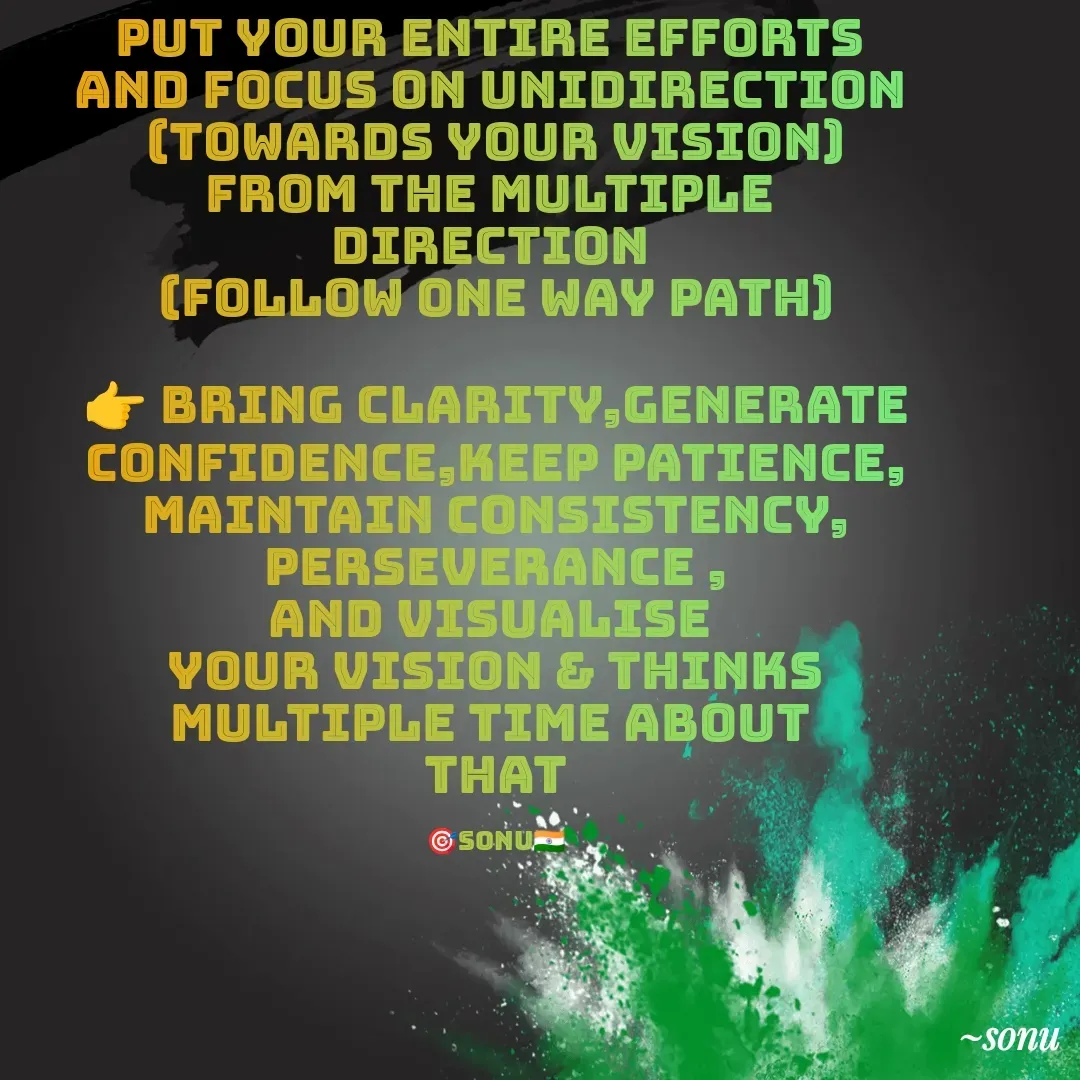 Quote by SK Mahto - PUT YOUR ENTIRE EFFORTS 
AND FOCUS ON UNIDIRECTION 
(TOWARDS YOUR VISION)
FROM THE MULTIPLE 
DIRECTION 
(follow one way path)

👉 BRING CLARITY,GENERATE CONFIDENCE,KEEP PATIENCE, MAINTAIN CONSISTENCY, PERSEVERANCE ,
AND VISUALISE 
YOUR VISION & THINKS
MULTIPLE TIME ABOUT 
THAT

🎯sonu🇮🇳 - Made using Quotes Creator App, Post Maker App