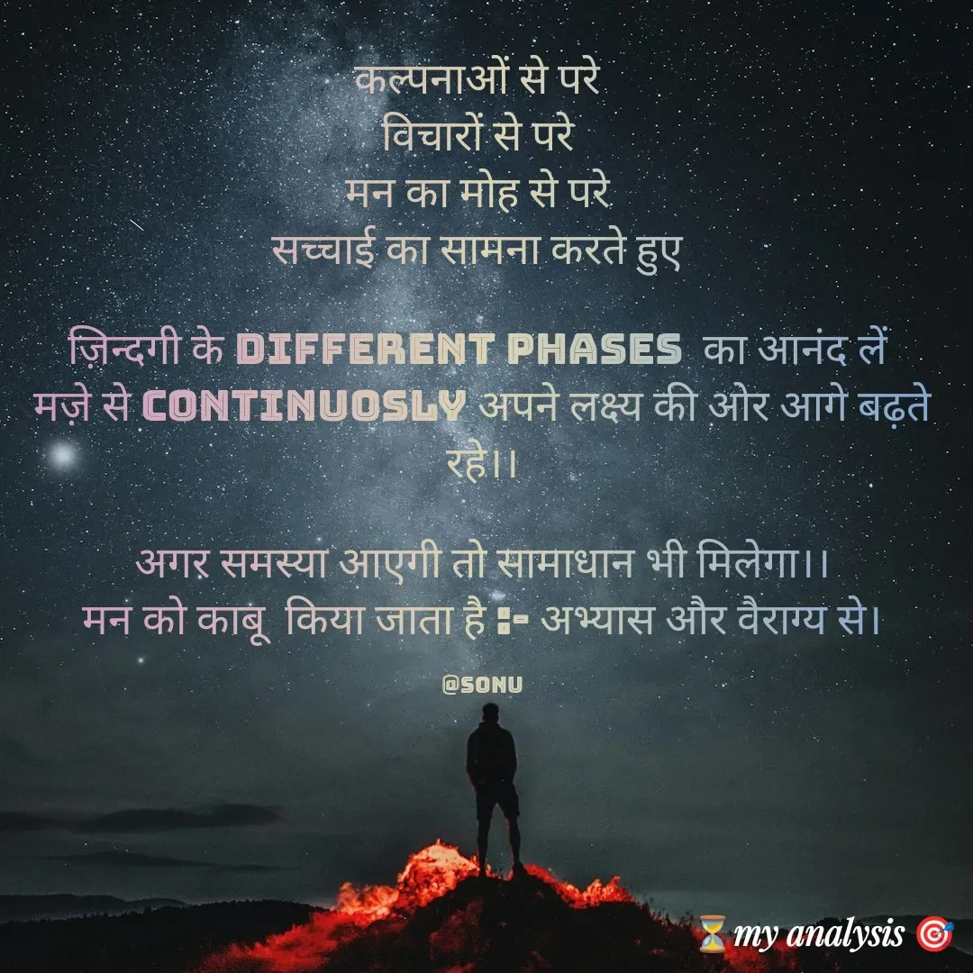 Quote by SK Mahto - कल्पनाओं से परे 
विचारों से परे 
मन का मोह से परे 
सच्चाई का सामना करते हुए 

ज़िन्दगी के different phases  का आनंद लें 
मज़े से continuosly अपने लक्ष्य की ओर आगे बढ़ते रहे।।

अगर समस्या आएगी तो सामाधान भी मिलेगा।।
मन को काबू  किया जाता है :- अभ्यास और वैराग्य से।

@sonu - Made using Quotes Creator App, Post Maker App