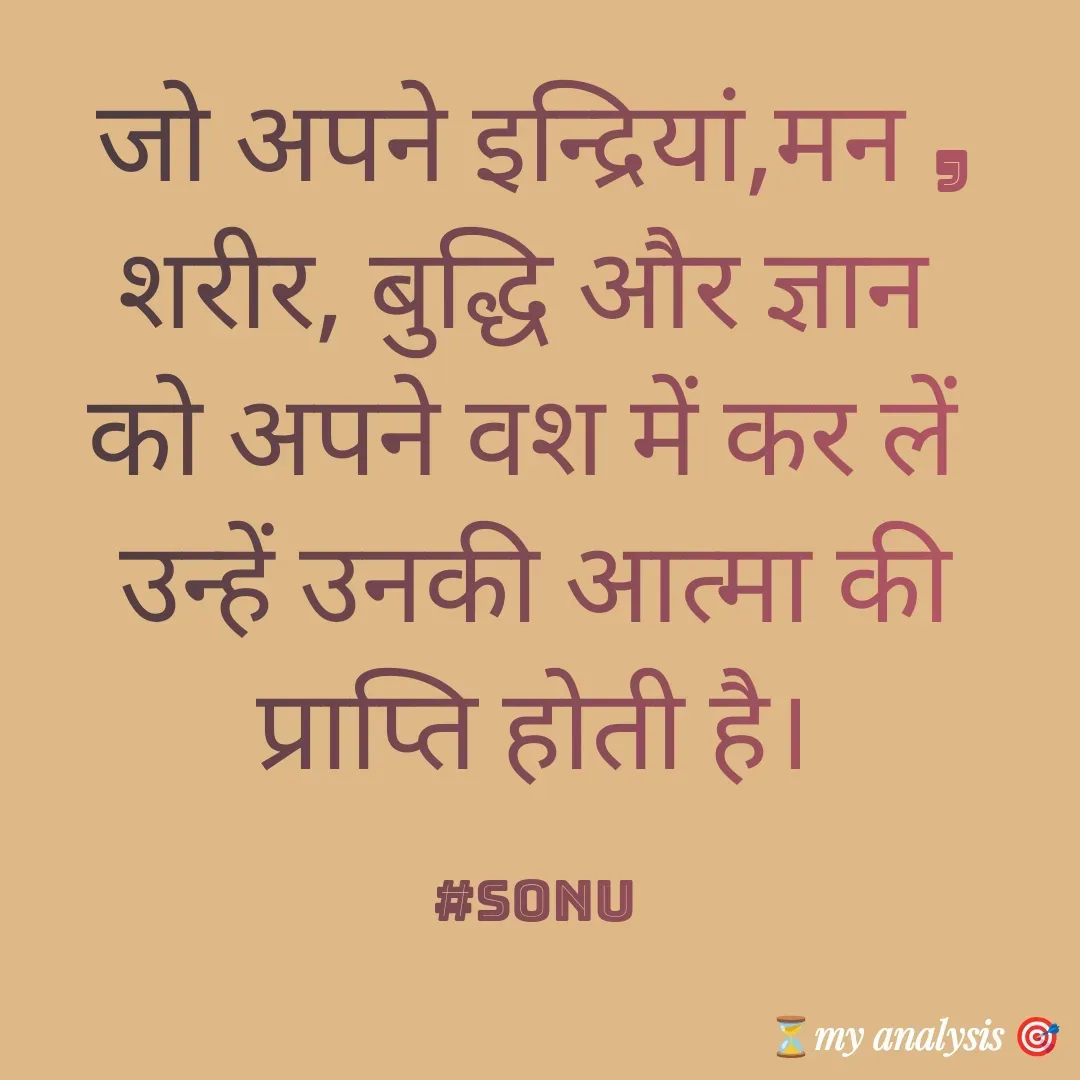 Quote by SK Mahto - जो अपने इन्द्रियां,मन , शरीर, बुद्धि और ज्ञान 
को अपने वश में कर लें 
उन्हें उनकी आत्मा की प्राप्ति होती है।

#sonu - Made using Quotes Creator App, Post Maker App
