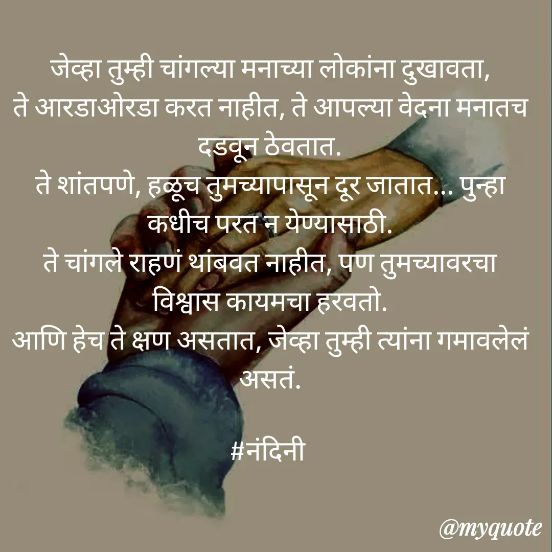 Quote by Nandini Chalke - जेव्हा तुम्ही चांगल्या मनाच्या लोकांना दुखावता,
ते आरडाओरडा करत नाहीत, ते आपल्या वेदना मनातच दडवून ठेवतात.
ते शांतपणे, हळूच तुमच्यापासून दूर जातात... पुन्हा कधीच परत न येण्यासाठी.
ते चांगले राहणं थांबवत नाहीत, पण तुमच्यावरचा विश्वास कायमचा हरवतो.
आणि हेच ते क्षण असतात, जेव्हा तुम्ही त्यांना गमावलेलं असतं.

#नंदिनी  - Made using Quotes Creator App, Post Maker App