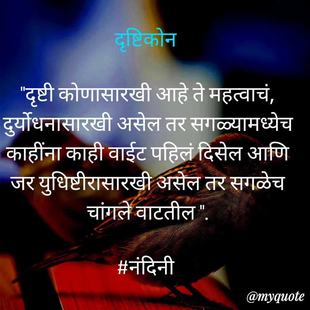 Quote by Nandini Chalke - दृष्टिकोन 

"दृष्टी कोणासारखी आहे ते महत्वाचं, दुर्योधनासारखी असेल तर सगळ्यामध्येच काहींना काही वाईट पहिलं दिसेल आणि जर युधिष्टीरासारखी असेल तर सगळेच चांगले वाटतील ".

#नंदिनी  - Made using Quotes Creator App, Post Maker App