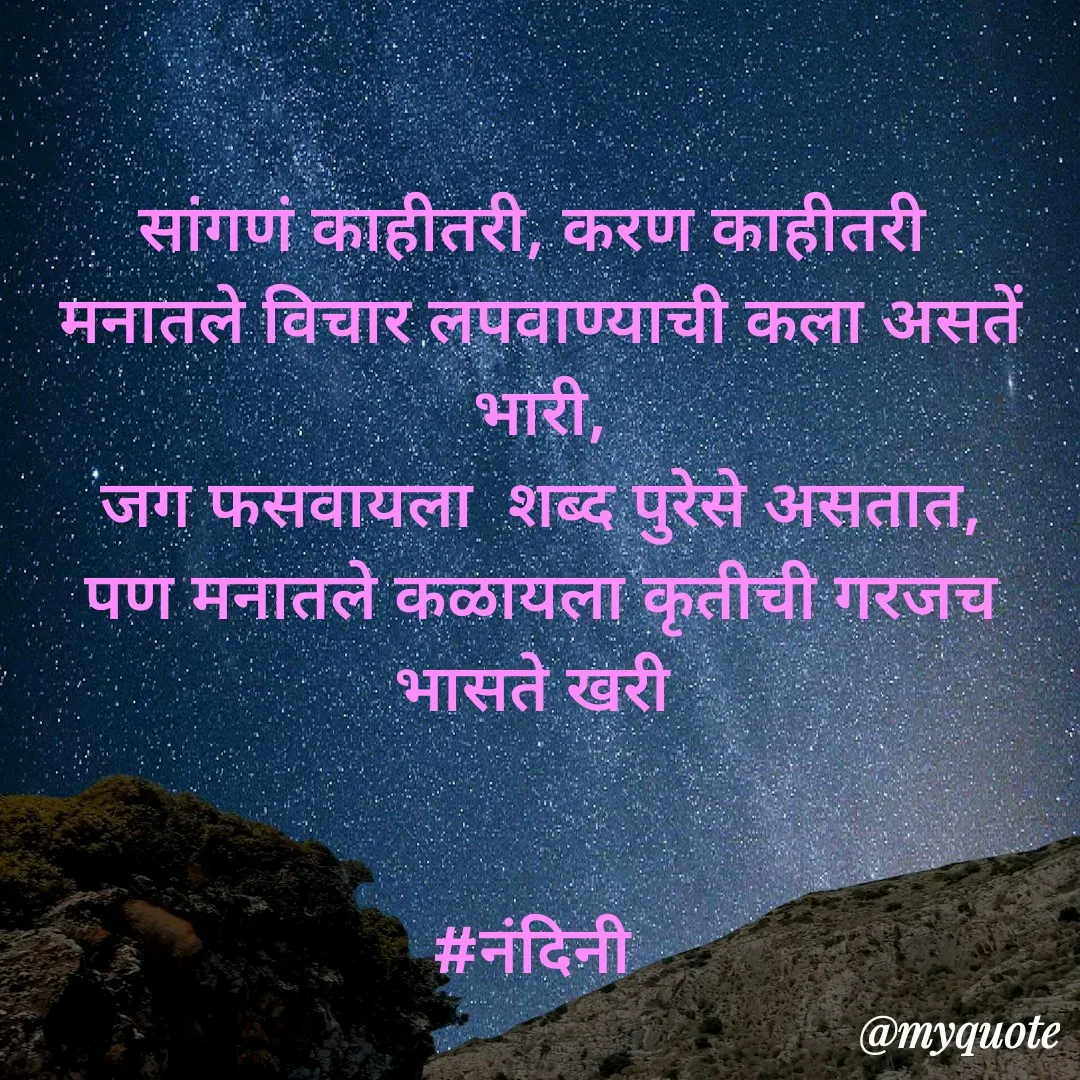 Quote by Nandini Chalke - सांगणं काहीतरी, करण काहीतरी 
मनातले विचार लपवाण्याची कला असतें भारी,
जग फसवायला  शब्द पुरेसे असतात,
पण मनातले कळायला कृतीची गरजच भासते खरी 


#नंदिनी  - Made using Quotes Creator App, Post Maker App