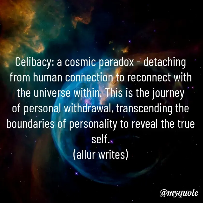 Quote by Aisha Salman - 
Celibacy: a cosmic paradox - detaching from human connection to reconnect with the universe within. This is the journey of personal withdrawal, transcending the boundaries of personality to reveal the true self.
(allur writes) - Made using Quotes Creator App, Post Maker App