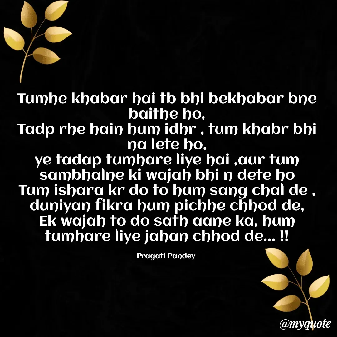 Quote by pragati pandey - Tumhe khabar hai tb bhi bekhabar bne baithe ho,
Tadp rhe hain hum idhr , tum khabr bhi na lete ho,
ye tadap tumhare liye hai ,aur tum sambhalne ki wajah bhi n dete ho
Tum ishara kr do to hum sang chal de , duniyan fikra hum pichhe chhod de,
Ek wajah to do sath aane ka, hum tumhare liye jahan chhod de... !!

Pragati Pandey  - Made using Quotes Creator App, Post Maker App