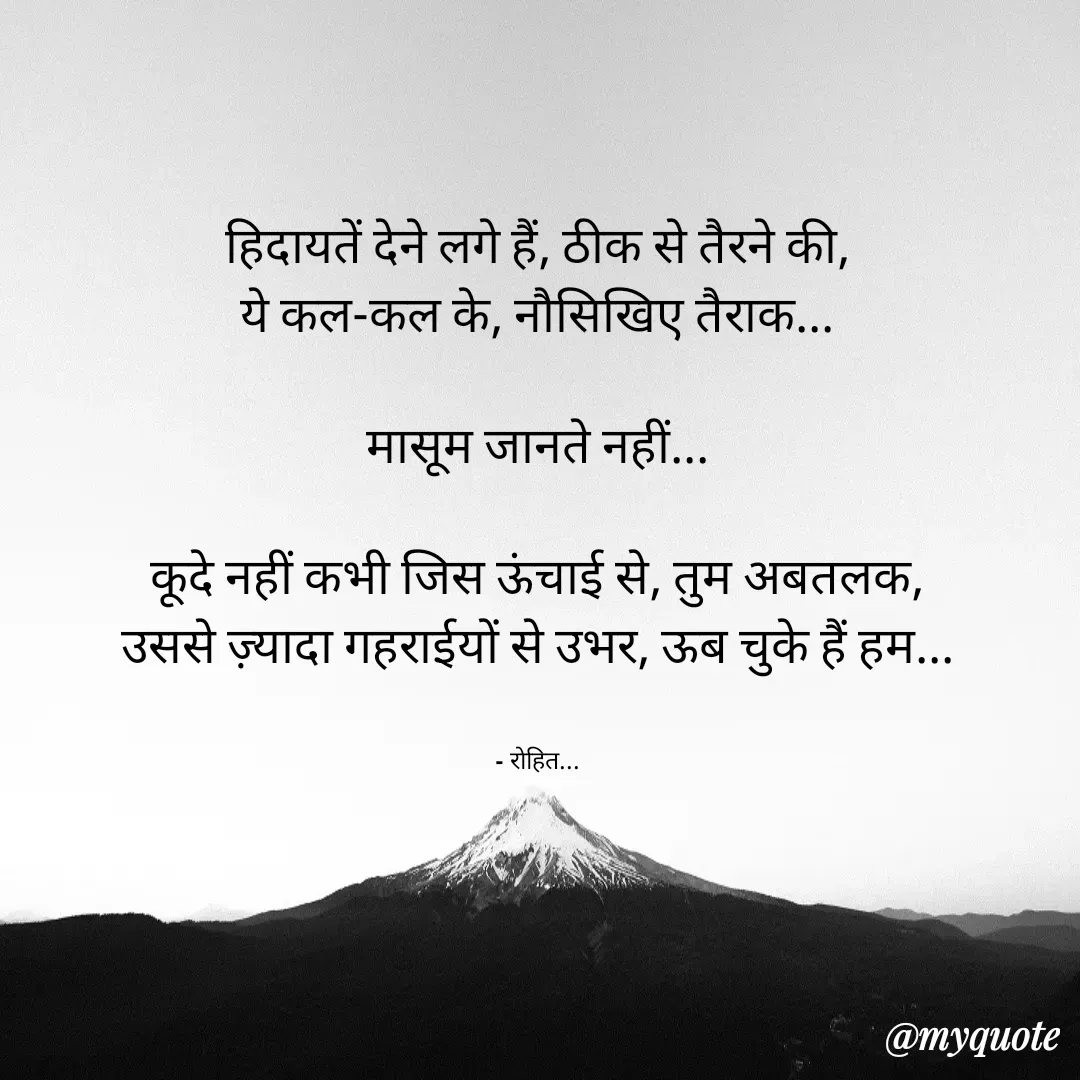Quote by Rohit Singh - हिदायतें देने लगे हैं, ठीक से तैरने की,
ये कल-कल के, नौसिखिए तैराक...

मासूम जानते नहीं...

कूदे नहीं कभी जिस ऊंचाई से, तुम अबतलक,
उससे ज़्यादा गहराईयों से उभर, ऊब चुके हैं हम...


- रोहित... - Made using Quotes Creator App, Post Maker App