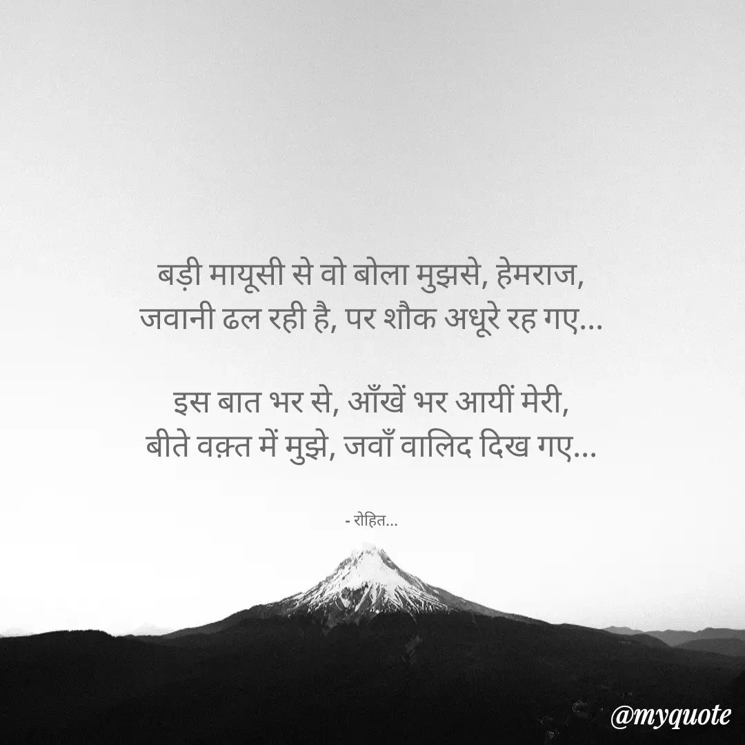 Quote by Rohit Singh - बड़ी मायूसी से वो बोला मुझसे, हेमराज,
जवानी ढल रही है, पर शौक अधूरे रह गए...

इस बात भर से, ऑंखें भर आयीं मेरी,
बीते वक़्त में मुझे, जवाँ वालिद दिख गए...


- रोहित... - Made using Quotes Creator App, Post Maker App