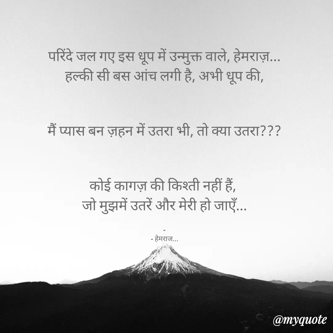 Quote by Rohit Singh - परिंदे जल गए इस धूप में उन्मुक्त वाले, हेमराज़...
हल्की सी बस आंच लगी है, अभी धूप की,


मैं प्यास बन ज़हन में उतरा भी, तो क्या उतरा???


कोई कागज़ की किश्ती नहीं हैं, 
जो मुझमें उतरें और मेरी हो जाएँ...

-
- हेमराज... - Made using Quotes Creator App, Post Maker App