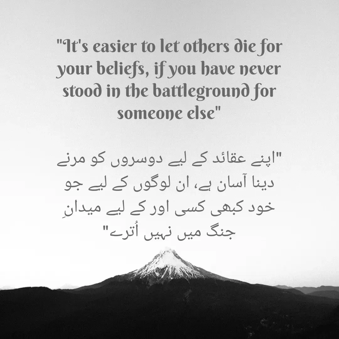 Quote by Mubashir - "It's easier to let others die for your beliefs, if you have never stood in the battleground for someone else"

"اپنے عقائد کے لیے دوسروں کو مرنے دینا آسان ہے، ان لوگوں کے لیے جو خود کبھی کسی اور کے لیے میدانِ جنگ میں نہیں اُترے" - Made using Quotes Creator App, Post Maker App