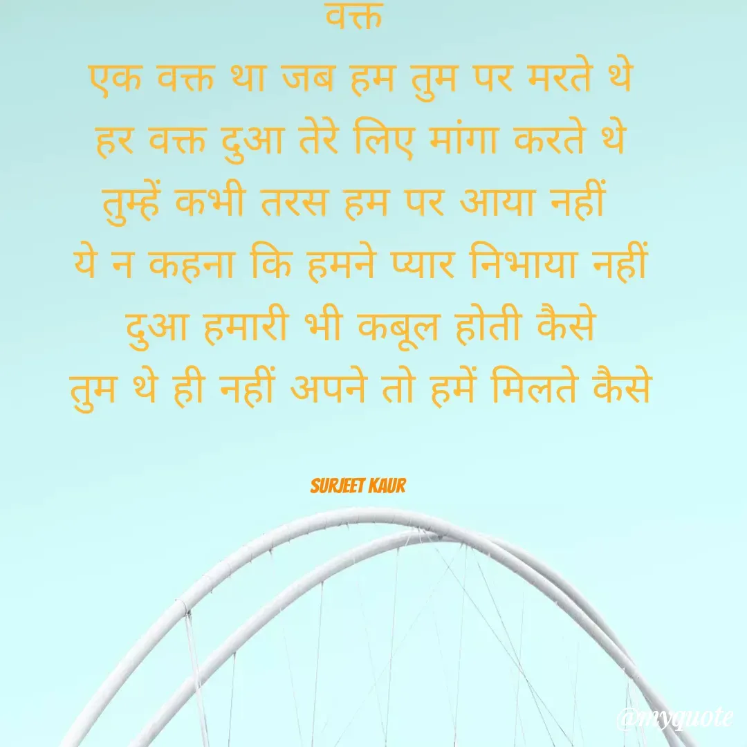 Quote by Surjeet Kaur - वक्त 
एक वक्त था जब हम तुम पर मरते थे
हर वक्त दुआ तेरे लिए मांगा करते थे
तुम्हें कभी तरस हम पर आया नहीं 
ये न कहना कि हमने प्यार निभाया नहीं
दुआ हमारी भी कबूल होती कैसे
तुम थे ही नहीं अपने तो हमें मिलते कैसे


Surjeet Kaur  - Made using Quotes Creator App, Post Maker App