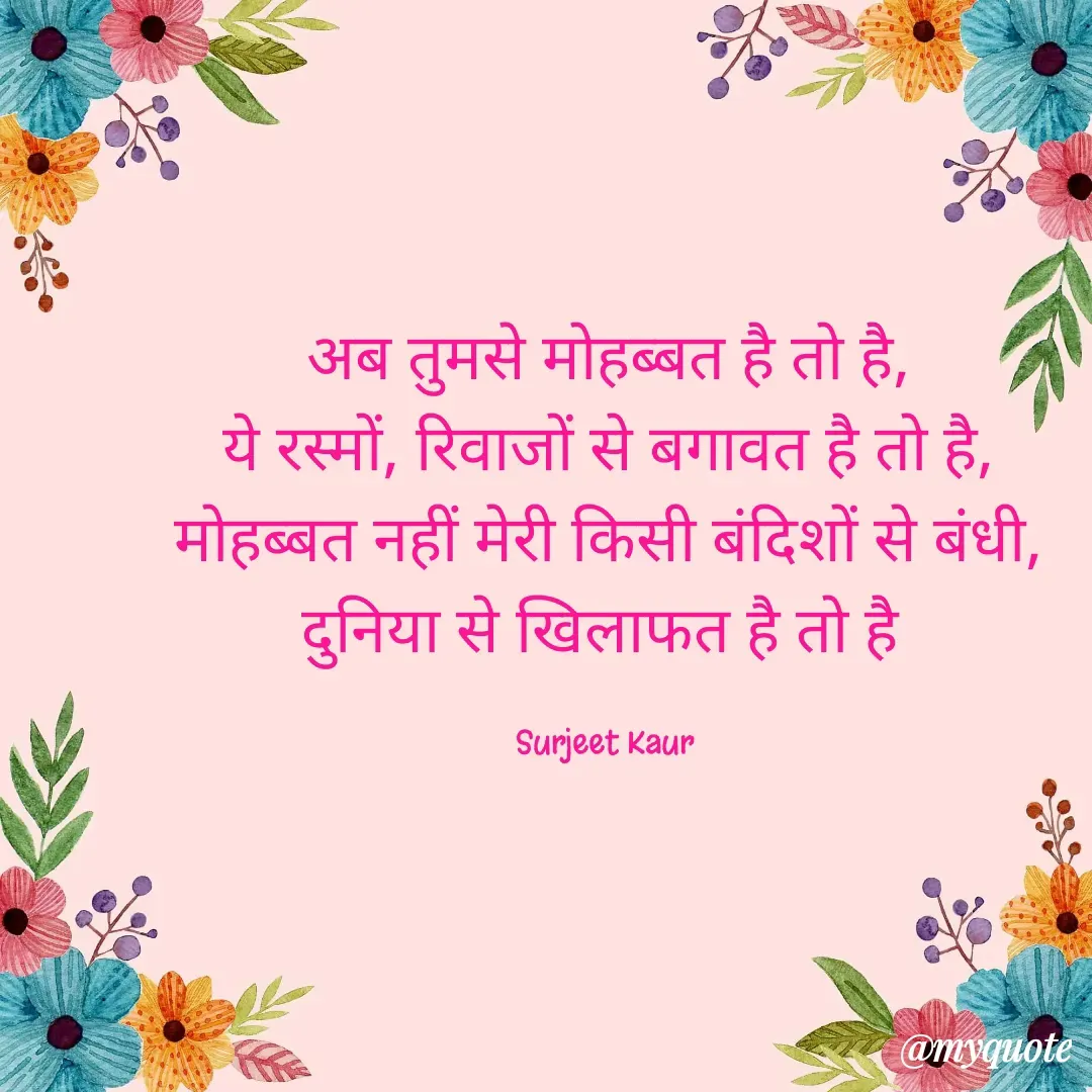 Quote by Surjeet Kaur - अब तुमसे मोहब्बत है तो है,
ये रस्मों, रिवाजों से बगावत है तो है,
मोहब्बत नहीं मेरी किसी बंदिशों से बंधी,
दुनिया से खिलाफत है तो है 

Surjeet Kaur  - Made using Quotes Creator App, Post Maker App
