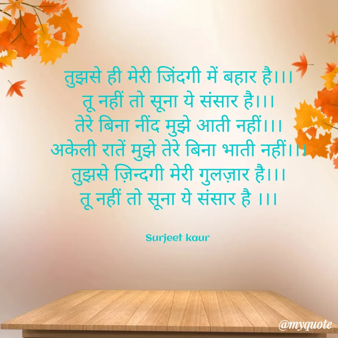 Quote by Surjeet Kaur - तुझसे ही मेरी जिंदगी में बहार है।।।
तू नहीं तो सूना ये संसार है।।।
तेरे बिना नींद मुझे आती नहीं।।।
अकेली रातें मुझे तेरे बिना भाती नहीं।।।
तुझसे ज़िन्दगी मेरी गुलज़ार है।।।
तू नहीं तो सूना ये संसार है ।।।


Surjeet kaur  - Made using Quotes Creator App, Post Maker App