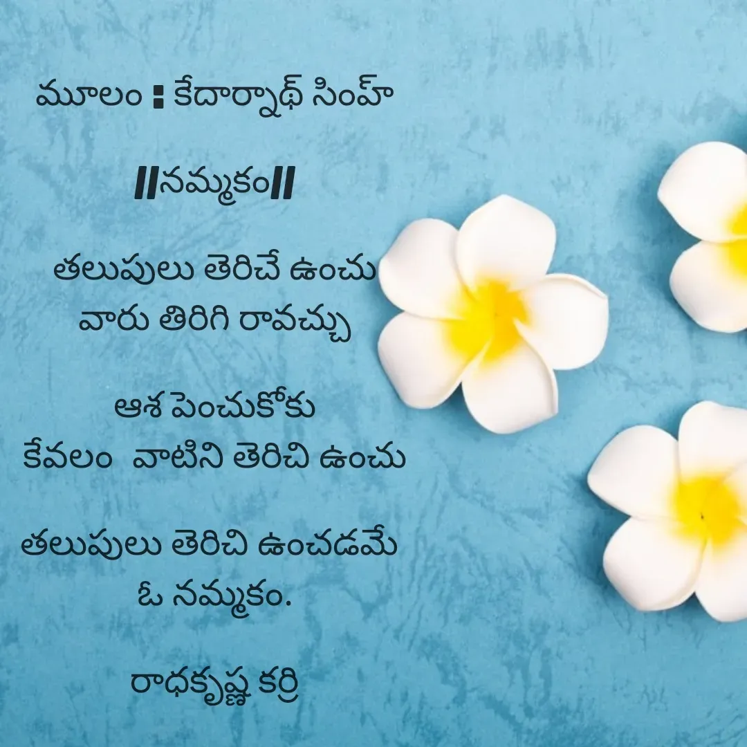 Quote by రాధకృష్ణ కర్రి - మూలం : కేదార్నాథ్ సింహ్

//నమ్మకం//

తలుపులు తెరిచే ఉంచు
వారు తిరిగి రావచ్చు

ఆశ పెంచుకోకు
కేవలం  వాటిని తెరిచి ఉంచు

తలుపులు తెరిచి ఉంచడమే 
ఓ నమ్మకం.

రాధకృష్ణ కర్రి - Made using Quotes Creator App, Post Maker App