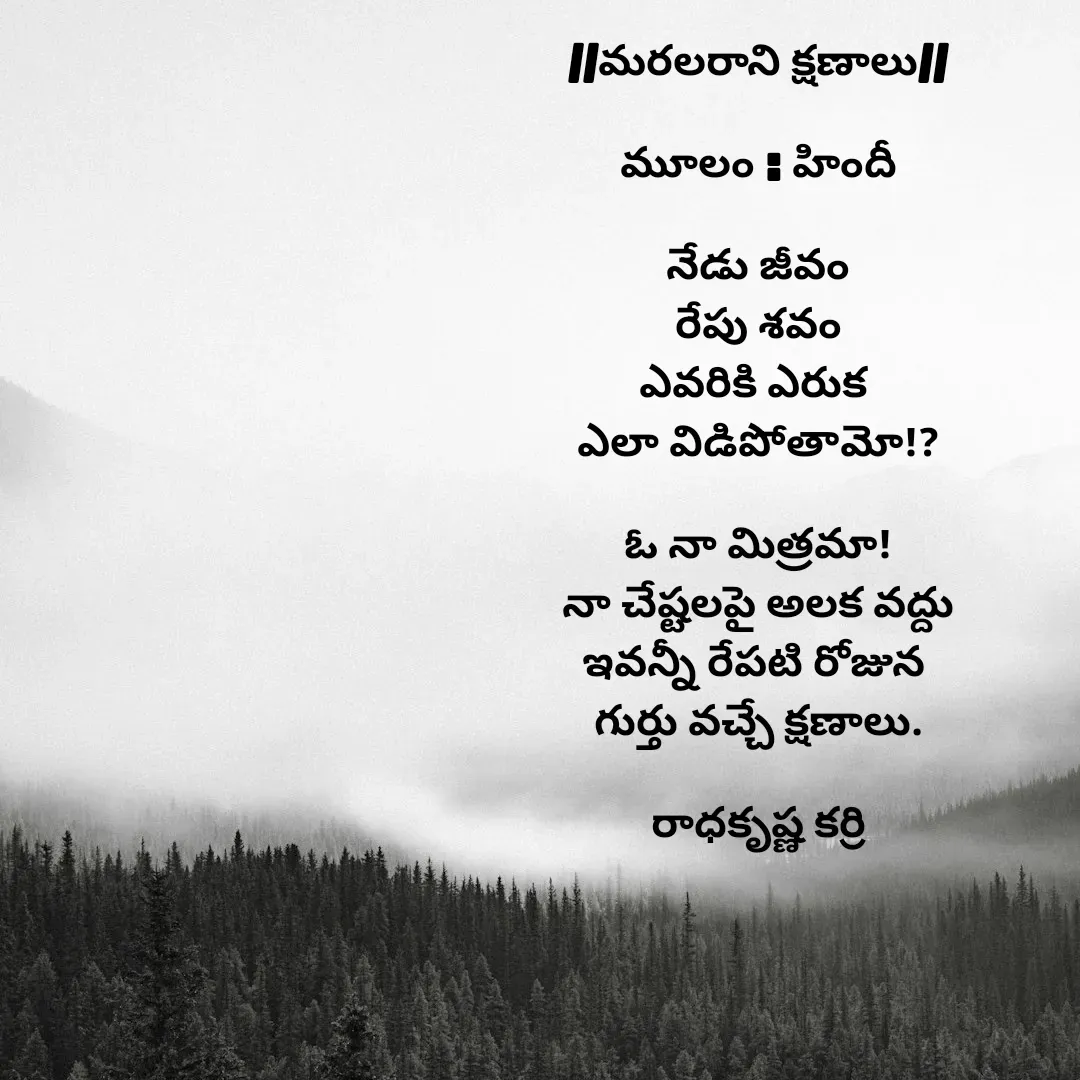 Quote by రాధకృష్ణ కర్రి - //మరలరాని క్షణాలు//

మూలం : హిందీ

నేడు జీవం
రేపు శవం
ఎవరికి ఎరుక 
ఎలా విడిపోతామో!?

ఓ నా మిత్రమా!
నా చేష్టలపై అలక వద్దు
ఇవన్నీ రేపటి రోజున 
గుర్తు వచ్చే క్షణాలు.

రాధకృష్ణ కర్రి - Made using Quotes Creator App, Post Maker App